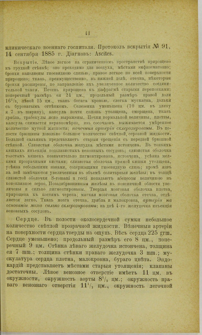 клиническаго военнаго госпиталя. Протоколъ вскрытія № 91, 14 сентября 1885 г. Діагнозъ: Азсііез. Вскрытіѳ. Лѣвое легкое на ограниченномъ пространств'!; прпрощеио къ грудной стѣнкѣ; оно проходимо для воздуха, мѣстамп эмфнзгматозно; бронхи наполнены гноевидною слизью, правое легкое по всей поверхности прнрощепо; ткань, преимущественно, въ нижней долѣ, отечна, нѣкоторые бронхи расширены, по направленно ихъ увеличенное количество соедпнп- тельпой ткани. Печень прпрощена къ діафрагмѣ старыми перепонками; поперечный размѣръ ея 24 цм., продольный размѣръ правой доли І6Ѵ2, лѣвой 15 цм., ткань богата кровью, слегка мускатна, дольки съ буроватымъ оттѣпкомъ. Селезенка умепьшена (10 цм. въ длппу и 7 въ ширину), капсула почти сплошь утолщена, сморщена, ткань дрябла, трабекулы яспо выражены. Почки пормалымй величины, плотны, капсула снимается неравномѣрно, пзъ сосочковъ выжимается умѣренпое количество мутной жидкости; почечный артеріи склерозированы. Въ по- лости брюшины довольно большое количество свѣтлой, серозной жидкости. Большой сальннкъ представляеть старый срощенія съ передней брюшной стѣнкой. Слизистая оболочка желудка мѣстамп истончена. Въ топкихъ кишкахъ ипъекція иодслизпстыхъ венозпыхъ сосудовъ; слизистая оболочка толстыхъ кншекъ незначительно пигментирована, истончена, усѣяна мел- кими прозрачными кистами; слизистая оболочка прямой кишки утолщена, усѣяна небольшими язвами, содержащими гноевидную слизь; кромѣ язвъ на ней замѣчаются увеличенный въ объемѣ солптарпыя желѣзы; въ толщѣ слизистой оболочки 8-гопіапі и гесіі попадаютъ абецессы величиною въ конопляппое зерпо. Позадибрюшинныя желѣзы въ поясничной облости уве- личены и сильно пигментированы. Твердая мозговая оболочка нлотпа, прцрощена къ костямъ черепа; мягкая мозговая оболочка отечпа, отдѣ- ляется легко. Ткань мозга отечна, дрябла и малокровпа, артерін на основанш мозга сильно склерозированы; на днѣ 4-го желудочка инъекція венозпыхъ сосудовъ. Сердце. Въ полости околосердечной сумки небольшое количество свѣтлой прозрачной жидкости. Вѣнечныя артеріи на поверхности сердца тверды на ощупь. Вѣсъ сердца 225 §гт. Сердце уменьшено; продольный размѣръ его 8 цм., попе- речный 9 цм. Стѣнка лѣваго желудочка истончена, толщина ея 7 тт.: толщина стѣнки праваго желудочка 3 тт.; му- скулатура сердца плотна, малокровна, бураго цвѣта. Эндо- кардій представляетъ мѣстами старыя утолщенія; клапаны достаточны. Лѣвое венозное отверстіе имѣетъ 11 цм. въ окружности, окружность аорты 87з Цм.; окружность пра- ваго венознаго отверстія 11Ѵ2 ЦМ., окружность легочной