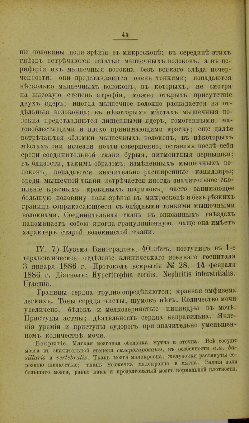 ше половины поля зрѣнія въ микроскопѣ; въ серединѣ этихъ гнѣздъ встрѣчаются остатки мышечныхъ волоконъ. а въ пе- риферіи ихъ мышечныя волокна безъ всякаго слѣда исчер- ченности; они представляются очень тонкими; попадаются нѣсколько мышечныхъ волоконъ, въ которыхъ, не смотря на высокую степень атрофіи, можно открыть присутствіе двухъ ядеръ; иногда мышечное волокно распадается на от- дѣльныя волоконца; въ нѣкоторыхъ мѣстахъ мышечныя во- локна представляются лишенными ядеръ, гомогенными, ма- товоблестящими и плохо принимающими краску; еще далѣе встрѣчаются обломки мышечныхъ волоконъ, въ нѣкоторыхъ мѣстахъ они исчезли почти совершенно, оставляя послѣ себя среди соединительной ткани бурыя, пигментныя зернышки; въ близости, такимъ образомъ, измѣненныхъ мышечныхъ во- локонъ, попадаются значительно расширенные капилляры; среди мышечной ткани встрѣчается иногда значительное ско- пленіе красныхъ кровяныхъ шариковъ, часто занимающее большую половину поля зрѣнія въ микроскопѣ и безъ рѣзкихъ границъ соприкасающееся съ блѣдными тонкими мышечными волокнами. Соединительная ткань въ описанныхъ гнѣздахъ наноминаетъ собою иногда грануляціонную, чаще она имѣетъ характеръ старой волокнистой ткани. ІУ. 7) Кузьма Виноградовъ, 40 лѣтъ, поступилъ въ 1-е терапевтическое отдѣленіе клиническаго военнаго госпиталя 3 января 1886 г. Протоколъ вскрытія Ма 28. 14 февраля 1886 г. Діагнозъ: Нурегігоріііа согаіз. Керіігіііз шіегзШаІіз. ІІгаетіа. Границы сердца трудно определяются; краевая эмфизема легкихъ. Тоны сердца чисты, шумовъ нѣтъ. Количество мочи увеличено; бѣлокъ и мелкозернистые цилиндры въ мочѣ. Приступы астмы; деятельность сердца неправильна. Явле- нія уреміи и приступы судорогъ при значительно уменынен- номъ количествѣ мочи. Вскрытіе. Мягкая мозговая оболочка мутна и отечна. Всѣ сосуды мозга въ значительной степени склероз ированы, въ особенности а.а. Ьа- зШагіз и ѵегіеЪтЫз. Ткань мозга малокровна; желудочки растянуты се- розного жидкостью; ткань мозжечка малокровна и мягка. Заднія доли болынаго мозга, равно какъ и продолговатый мозгъ нормальной плотности.