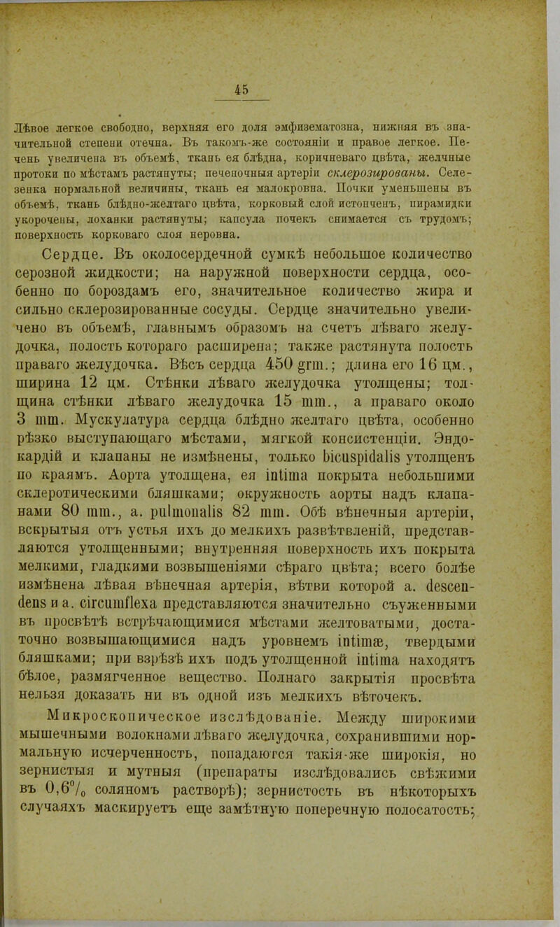 Лѣвое легкое свободно, верхняя его доля эифизематозна, нижняя въ зна- чительной степени отечна. Въ такомъ-же состояяіи и правое легкое. Пе- чень увеличена въ объемѣ, ткань ея блѣдна, коричневаго цвѣта, желчные протоки по мѣстамъ растянуты; печеночный артеріи склерозированы. Селе- зенка нормальной величины, ткань ея малокровна. Почки уменьшены въ объемѣ, ткань блѣдно-желтаго цвѣта, корковый слой истопченъ, пирамидки укорочены, лоханки растянуты; капсула почекъ снимается съ трудомъ; поверхность корковаго слоя неровна. Сердце. Въ околосердечной сумкѣ небольшое количество серозной жидкости; на наружной поверхности сердца, осо- бенно по бороздамъ его, значительное количество жира и сильно склерозированные сосуды. Сердце значительно увели- чено въ объемѣ, главнымъ образомъ на счетъ лѣваго желу- дочка, полость котораго расширена; также растянута полость праваго желудочка. Вѣсъ сердца 450§пи.; длина его 16 цм., ширина 12 цм. Стѣнки лѣваго желудочка утолщены; тол- щина стѣнки дѣваго желудочка 15 шт., а праваго около 3 тт. Мускулатура сердца блѣдно желтаго цвѣта, особенно рѣзко выступающаго мѣстами, мягкой консистенціи. Эндо- кардій и клапаны не измѣнены, только Ьісіі8рі(1а1І8 утолщенъ по краямъ. Аорта утолщена, ея іпііта покрыта небольшими склеротическими бляшками; окружность аорты надъ клапа- нами 80 тт., а. риітопаііз 82 тт. Обѣ вѣнечныя артеріи, вскрытыя отъ устья ихъ до мелкихъ развѣтвленій, представ- ляются утолщенными; внутренняя поверхность ихъ покрыта мелкими, гладкими возвышеніями сѣраго цвѣта; всего болѣе измѣнена лѣвая вѣнечная артерія, вѣтви которой а. (Іезсеп- (іепз и а. сігситПеха представляются значительно съуженными въ нросвѣтѣ встрѣчающимися мѣстами желтоватыми, доста- точно возвышающимися надъ уровнемъ іпйшаз, твердыми бляшками; при взрѣзѣ ихъ подъ утолщенной іпііта находятъ бѣлое, размягченное вещество. Полнаго закрытія просвѣта нельзя доказать ни въ одной изъ мелкихъ вѣточекъ. Микроскопическое изслѣдованіе. Между широкими мышечными волокнами лѣваго желудочка, сохранившими нор- мальную исчерченность, попадаются такія-же широкія, но зернистыя и мутныя (препараты изслѣдовались свѣжими въ 0,6°/0 соляномъ растворѣ); зернистость въ нѣкоторыхъ случаяхъ маскируетъ еще замѣтную поперечную полосатость;