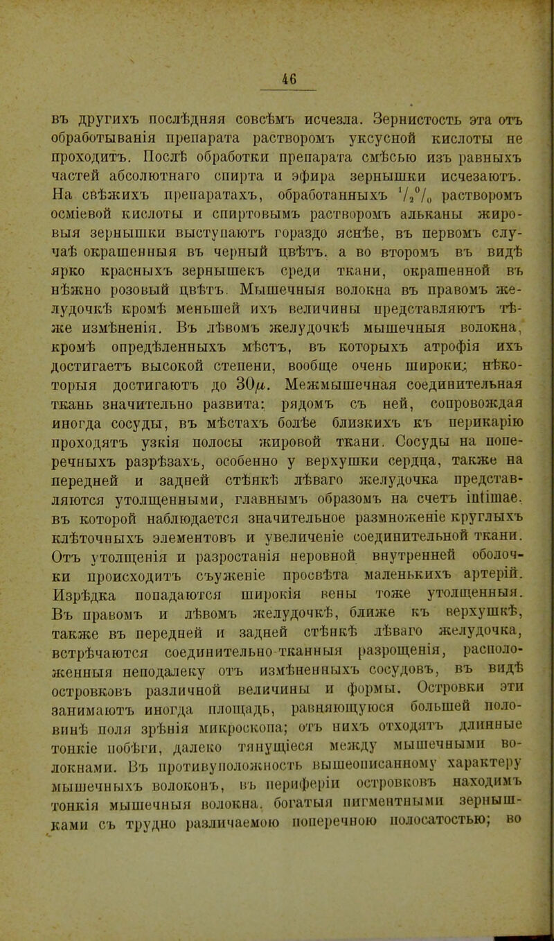 въ другихъ послѣдняя совсѣмъ исчезла. Зернистость эта отъ обработыванія препарата растворомъ уксусной кислоты не проходитъ. Послѣ обработки препарата смѣсьго изъ равныхъ частей абсолютнаго спирта и эфира зернышки исчезаютъ. На свѣжихъ препаратахъ, обработанныхъ Ѵ2°/о растворомъ осміевой кислоты и спиртовымъ растворомъ альканы жиро- выя зернышки выстуиаютъ гораздо яснѣе, въ первомъ слу- чаѣ окрашенныя въ черный цвѣтъ. а во второмъ въ видѣ ярко красныхъ зернышекъ среди ткани, окрашенной въ нѣжно розовый цвѣтъ. Мышечныя волокна въ правомъ тН- лудочкѣ кромѣ меньшей ихъ величины представляютъ тѣ- лсе измѣненія. Въ лѣвомъ желудочкѣ мышечныя волокна, кромѣ опредѣленныхъ мѣстъ, въ которыхъ атрофія ихъ достигаетъ высокой степени, вообще очень широки; нѣко- торыя достигаютъ до 30/^. Межмышечная соединительная ткань значительно развита: рядомъ съ ней, сопровождая иногда сосуды, въ мѣстахъ болѣе близкихъ къ перикарію проходятъ узкія полосы жировой ткани. Сосуды на попе- речныхъ разрѣзахъ, особенно у верхушки сердца, также на передней и задней стѣнкѣ лѣваго желудочка представ- ляются утолщенными, главнымъ образомъ на счетъ ііііітае. въ которой наблюдается значительное размноѵкеніе круглыхь клѣточныхъ элементовъ и увеличеніе соединительной ткани. Отъ утолщенія и разростанія неровной внутренней оболоч- ки происходить съуженіе просвѣта маленькихъ артерій. Изрѣдка попадаются широкія вены тоже утолщенный. Въ правомъ и лѣвомъ л;елудочкѣ, ближе къ верхушкѣ, также въ передней и задней стѣнкѣ лѣваго желудочка, встрѣчаются соединительно тканный разрощенія, располо- женный неподалеку отъ измѣненныхъ сосудовъ, въ видѣ островковъ различной величины и формы. Островки эти занимаютъ иногда площадь, равняющуюся большей поло- винѣ поля зрѣнія микроскопа; отъ нихъ отходятъ длинные тонкіе побѣги, далеко тянущіеся между мышечными во- локнами. Въ противуноложность вышеописанному характеру мышечныхъ волоконъ, въ иериферіи островковъ находимъ тонкія мышечныя волокна, богатыя пигментными зерныш- ками съ трудно различаемою поперечною нолоеатостью; во