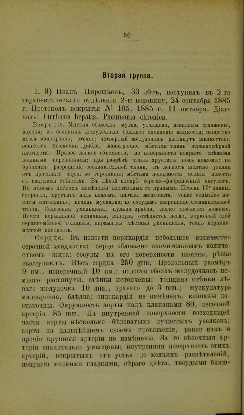 Вторая группа. I. 9) Иванъ Пирешковъ, 33 лѣтъ, поступилъ въ 2-го терапевтическаго отдѣленія 2-ю половину, 24 сентября 1885 г. Протоколъ вскрытія ЛІв 105. 1885 г. 11 октября. Діаг- нозъ: СіітІі08І8 перайз. Рпеитопіа сигопіса. Вскрытіе. Мягкая оболочка мутна, утолщена, извилины сглажены, плоски; въ боковыхъ желудочкахъ большое скопленіе жидкости; вещество мозга малокровно, отечно; четвертый желудочекъ растянуть жидкостью; вещество мозжечка дрябло, малокровно, мѣстами ткань перавпомѣрной плотности. Правое легкое объемисто, на поверхности покрыто свѣжими ложными перепонками; при разрѣзѣ ткань хрустптъ подъ ножомъ; по бропхамъ разрощеніе соединительной ткани, въ легкомъ желтые узелки отъ просянаго зерна до горошины; мѣстами попадаются ыелкія полости съ гладкими стѣпками. Въ лѣвой плеврѣ серозно-фибринозный эксудатъ. Въ лѣвомъ легкомъ измѣнепія идентичный съ правымъ. Печень 10' длины, бугриста, хруститъ подъ ножемъ, плотна, желтовата, ѵепае сепѣгаіез на- литы интензивно; печень мускатна; по сосудамъ разрощеніе соединительной ткани. Селезенка уменьшена, пульпа дрябла, легко скоблится ножомъ. Почки нормальной величины, капсула отдѣляется легко, корковый слой иеравномѣриой толщины, пирамидки мѣстами уменьшены, ткань неравно- мѣрной плотности. Сердце. Въ полости перикардія небольшое количество серозной жидкости; серце облоясено значительнымъ количе- ствомъ жира; сосуды на его поверхности плотны, рѣзко выступаютъ. Вѣсъ сердца 250 §гт. Продольный размѣръ 9 цм., поперечный 10 цм.; полости обоихъ желудочковъ не- много растянуты, стѣнки истончены; толщина стѣнки лѣ- ваго л^елудочка 10 тт., праваго до 3 тт.; мускулатура малокровна, блѣдна; эндокардій не измѣненъ, клапаны до- статочны. Окружность аорты надъ клапанами 80, легочной артеріи 85 тт. На внутренней поверхности восходящей части аорты нѣсколько бѣловатыхъ лучистыхъ узелковъ; аорта на дальнѣйшемъ своемъ протяженіи, равно какъ и лрочія крупныя артеріи не измѣнены. За то вѣнечныя ар- теріи значительно утолщены; внутренняя поверхность этихъ артерій, вскрытыхъ отъ устья до мелкихъ развѣтвленій, покрыта мелкими гладкими, сѣраго цвѣта, твердыми бляиі-