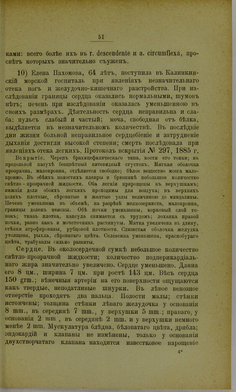 ками: всего болѣе ихъ въ г. (іезсепёепіе и а. сігситПеха, про- свѣтъ которыхъ значительно съуженъ. 10) Елена Пахомова, 64 лѣтъ, поступила въ Калинкин- скій морской госпиталь при явленіяхъ незначительнаго отека ногъ и желудочно-кишечнаго разстройстпа. При из- слѣдованіи границы сердца оказались нормальными, шумовъ нѣтъ; печень при изслѣдованіи оказалась уменьшенною въ своихъ размѣрахъ. Дѣятельность сердца неправильна и сла- ба: пульсъ слабый и частый; моча, свободная отъ бѣлка, выделяется въ незначительномъ количествѣ. Въ иослѣдніе дни жизни больной неправильное сердцебіеніе и затрудненіе дыханія достигли высокой степени; смерть послѣдовала при явленіяхъ отека легкихъ. Протоколъ вскрытія № 297, 1885 г. Вскрытіе. Черепъ брахицефалическаго типа, кости его тонки; въ продольной пазухѣ беэпвѣтный нитевидный сгустокъ. Мягкая оболочка прозрачна, малокровна, отдѣляется свободно; бѣлое вещество мозга мало- кровно. Въ обѣихъ полостяхъ плевры и брюшинѣ небольшое количество свѣтло - прозрачной жидкости. Оба легкія прирощепы къ верхушкамъ; нижиія доли обоихъ легкихъ проходимы для вовдуха; въ верхнихъ доляхъ плотные, сѣроватые и желтые узлы величиною до миндалины. Печень уменьшена въ объемѣ, на разрѣэѣ мелкозерниста, малокровна, границы долекъ неясны. Обѣ почки уменьшены, корковый слой то- нокъ; ткань плотна, капсула снимается съ трудомъ; лоханка правой почки, равно какъ и мочеточннкъ растянуты. Матка увеличена въ длину, стѣнки атрофированы, рубцовой плотности. Слиэистая оболочка желудка утолщена, рыхла, сѣроватаго цвѣта. Селезенка уменьшена, краснобураго цвѣта, трабукелы сильно развиты. Сердце. Въ околосердечной сумкѣ небольшое количество свѣтло-прозрачной жидкости; количество подперикардіаль- наго жира значительно увеличено. Сердце уменьшено. Длина его 8 цм., ширина 7 цм. при ростѣ 143 цм. Вѣсъ сердца 150 §гт.; вѣнечныя артеріи на его поверхности ощущаются какъ твердые, неподатливые шнурки. Въ лѣвое венозное отверстіе проходятъ два пальца. Полости малы; стѣнки истончены; толщина стѣнки лѣваго желудочка у основанія 8 тт., въ серединѣ 7 тт., у верхушки 5 тт.; права го, у основанія 2 тт , въ серединѣ 2 тт. и у верхушки немного менѣе 2 тт. Мускулатура блѣдна. бѣдоватаго цвѣта, дрябла; эндокардій и клапаны не измѣнены, только у основанія двухстворчатаго клапана находится известковое нарощеніс 4*