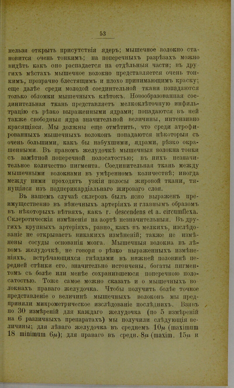 нельзя открыть присутствія ядеръ; мышечное волокно ста- новится очень тонкимъ; на поперечныхъ разрѣзахъ можно видѣть какъ оно распадается на отдѣльныя части; въ дру- гихъ мѣстахъ мышечное волокно представляется очень тон- кимъ, прозрачно блестящимъ и плохо принимающимъ краску; еще далѣе среди молодой соединтельной ткани попадаются только обломки мышечныхъ клѣтокъ. Новообразованная сое- динительная ткань представляетъ мелкоклѣточную инфиль- трацію съ рѣзко выраженными ядрами; попадаются въ ней также свободныя ядра значительной величины, интензивно красящіяся. Мы долясны еще отмѣтить, что среди атрофи- рованныхъ мышечныхъ волоконъ попадаются нѣкоторыя съ очень большими, какъ бы набухшими, ядрами, рѣзко окра- шенными. Въ правомъ желудочкѣ мышечныя волокна тонки съ замѣтной поперечной полосатостью; въ нихъ незначи- тельное количество пигмента. Соединительная ткань между мышечными волокнами въ умѣренномъ количествѣ; иногда между ними проходятъ узкія полосы яшровой ткани, тя- нущіяся изъ подперикардіальнаго лшроваго слоя. Въ нашемъ случаѣ склерозъ былъ ясно выраженъ пре- имущественно въ вѣнечяыхъ артеріяхъ и главнымъ образомъ въ нѣкоторыхъ вѣтвяхъ, какъ г. сіезсеініепз еі а. сігсипіГІеха. Склеротическія измѣненія на аортѣ незначительный. Въ дру- гихъ крупныхъ артеріяхъ, равно,, какъ въ мелкихъ, изслѣдо- ваніе не открываетъ никакихъ измѣненій; такясе не измѣ- нены сосуды основанія мозга. Мышечныя волокна въ лѣ- вомъ яселудочкѣ, не говоря о рѣзко выралсенныхъ измѣне- ніяхъ, встрѣчающихся гнѣздами въ нижней половинѣ пе- редней стѣнки его, значительно истончены, богаты пигмен- томъ съ болѣе или менѣе сохранившеюся поперечною поло- сатостью. Тоясе самое мояшо сказать и о мышечныхъ во локнахъ праваго желудочка. Чтобы получить болѣе точное представленіе о величинѣ мышечныхъ волоконъ мы пред- приняли микрометрическое изслѣдованіе послѣднихъ. Взявъ , по 30 измѣреній для каждаго яселудочка (по 5 измѣреній на 6 различныхъ пренаратахъ) мы получили слѣдующія ве- личины; для лѣваго яселудочка въ среднемъ (шахіншпі 18 тішпшпі 6/а); для праваго въ среде.-8/*(тахіт. 15^ и
