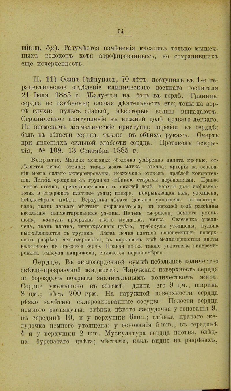 тіпіт. 5^). Разумѣется измѣненія касались только мышеч- ныхъ волоконъ хотя атрофированныхъ, но сохранившихъ еще исчерченность. П. 11) Осипъ Гайцунасъ, 70 лѣтъ, поступилъ въ 1-е те- рапевтическое отдѣленіе клиническаго военнаго госпиталя 21 Іюля 1885 г. Жалуется на боль въ горлѣ. Границы сердца не измѣнены; слабая дѣятельность его: тоны на аор- тѣ глухи; пульсъ слабый, нѣкоторые волны выпадаютъ. Ограниченное притупленіе въ нижней долѣ праваго легкаго. По временамъ астматическіе приступы; перебои въ сердцѣ; боль въ области сердца, также въ обѣихъ рукахъ. Смерть при явленіяхъ сильной слабости сердца. Протоколъ вскры- тая, № 108, 13 Сентября 1885 г. Вскрытіе. Мягкая мозговая оболочка умѣренно налита кровью, от- дѣляетсл легко, отечна; ткань мозга мягка, отечна; артеріи иа основа- яіи мозга сильно склерозированы; мозжечекъ отеченъ, дряблой консистен- ціи. Легкія срощены съ грудною стѣнкою старыми перепонками. Правое легкое отечно, преимущественно въ нижней долѣ; верхня доля эмфпзема- тозна и содержитъ плотные узлы; плевра, покрывающая ихъ, утолщена, блѣдносѣраго цвѣтн. Верхушка лѣваго легкаго уплотнена, пигментиро- вана; ткань легкаго мѣстами эмфизематоза а, въ верхней долѣ разсѣяпы неболыпіе пигментированные узелки. Печень сморщена, немного умень- шена, капсула прозрачна; ткань мускатпа, мягка. Селезенка увели- чена, ткань плотна, темнокраснаго цвѣта, трабекулы утолщены, пульпа выскабливается съ трудомъ. Лѣвая почка плотной конспстенши; поверх- ность разрѣза мелкозернистая, въ корковомъ слоѣ мелкозерппстыя кисты величиною въ просяное зерно. Правая почка также уплотнена, гипереми- ровапа, капсула напряжена, спимается неравпомѣрпо. Сердце. Въ околосердечной сумкѣ небольшое количество свѣтло-прозразчной жидкости. Наружная поверхность сердца по бороздамъ покрыта значительными количествомъ жира. Сердце уменьшено въ объемѣ; длина его 9 цм., ширина 8 цм.; вѣсъ 200 грм. На наружной поверхности сердца рѣзко замѣтны склерозированные сосуды. Полости сердца немного растянуты; стѣнка лѣваго желудочка у основанія 9. въ серединѣ 10, и у верхушки бпип.; стѣнка праваго же- лудочка немного утолщена: у основанія 5 тт., въ серединѣ 4 и у верхушки 2 тт. Мускулатура сердца плотна, блѣд- на. буроватаго цвѣта; мѣстами, какъ видно на разрѣзахъ,