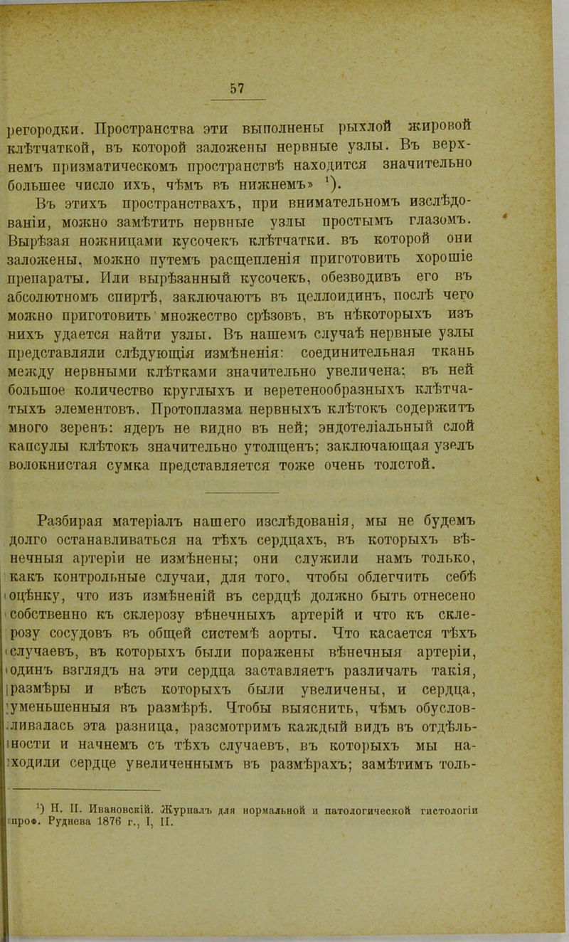 регородки. Пространства эти выполнены рыхлой жировой клѣтчаткой, въ которой заложены нервные узлы. Въ верх- немъ призматическомъ нространствѣ находится значительно большее число ихъ, чѣмъ въ нижнемъ» Въ этихъ пространствахъ, при внимательномъ изслѣдо- ваніи, можно замѣтить нервные узлы простымъ глазомъ. Вырѣзая шшницами кусочекъ клѣтчатки. въ которой они заложены, можно путемъ расщепленія приготовить хорошіе препараты. Или вырѣзанный кусочекъ, обезводивъ его въ абсолютномъ спиртѣ, заключаютъ въ целлоидинъ, послѣ чего молено приготовить множество срѣзовъ, въ нѣкоторыхъ изъ нихъ удается найти узлы. Въ нашемъ случаѣ нервные узлы представляли слѣдующія измѣненія: соединительная ткань между нервными клѣтками значительно увеличена: въ ней большое количество круглыхъ и веретенообразныхъ клѣтча- тыхъ элементовъ. Протоплазма нервныхъ клѣтокъ содержитъ много зеренъ: ядеръ не видно въ ней; эндотеліальный слой капсулы клѣтокъ значительно утолщенъ; заключающая узелъ волокнистая сумка представляется тоже очень толстой. Разбирая матеріалъ нашего изслѣдованія, мы не будемъ долго останавливаться на тѣхъ сердцахъ, въ которыхъ вѣ- нечныя артеріи не измѣнены; они служили намъ только, какъ контрольные случаи, для того, чтобы облегчить себѣ іоцѣнку, что изъ измѣненій въ сердцѣ должно быть отнесено собственно къ склерозу вѣнечныхъ артерій и что къ скле- розу сосудовъ въ общей системѣ аорты. Что касается тѣхъ іслучаевъ, въ которыхъ были поражены вѣнечныя артеріи, • одинъ взглядъ на эти сердца заставляетъ различать такія, размѣры и вѣсъ которыхъ были увеличены, и сердца, ;уменьшенныя въ размѣрѣ. Чтобы выяснить, чѣмъ обуслов- ливалась эта разница, раземотримъ каяедый видъ въ отдѣль- іности и начнемъ съ тѣхъ случаевъ, въ которыхъ мы на- водили сердце увеличеннымъ въ размѣрахъ; замѣтимъ толь- ) Н. II. Ивановскій. Журналъ для нормальной и патологической гистологіи гпро«. Руднева 1876 г., I, II.