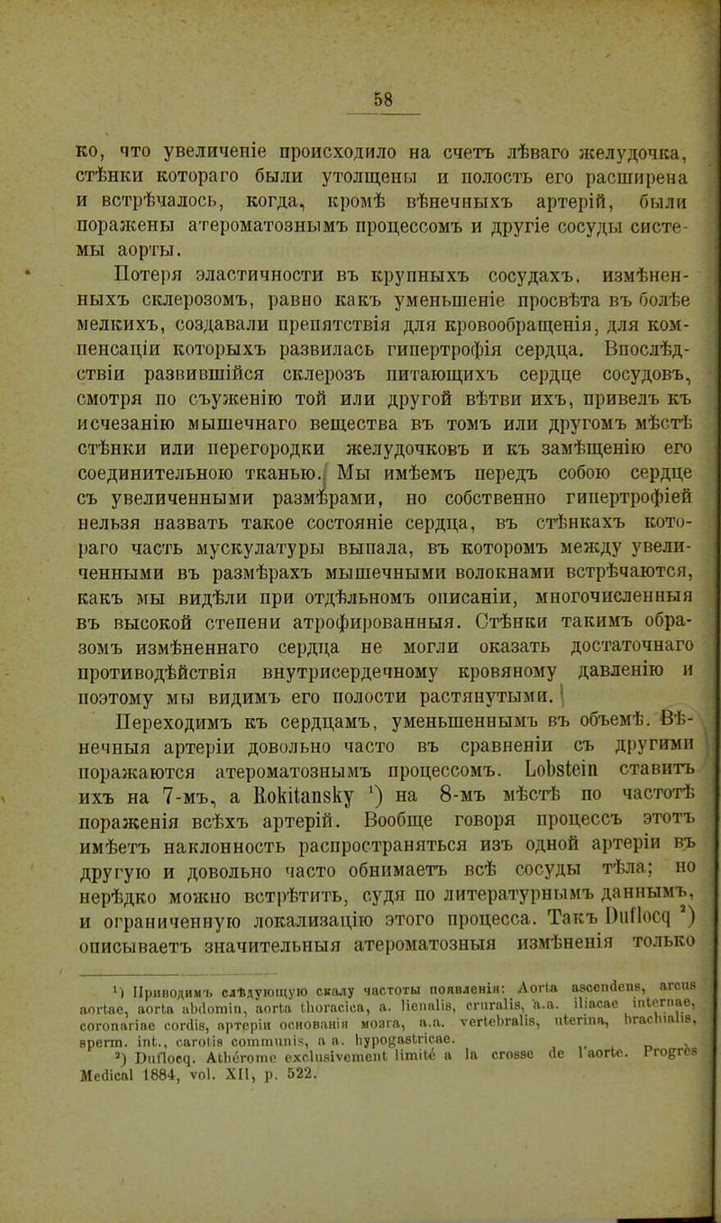 ко, что увеличеніе происходило на счетъ лѣваго яселудочка, стѣнки которато были утолщены и полость его расширена и встрѣчалось, когда, кромѣ вѣнечаыхъ артерій, были порая^ены атероматознымъ процессомъ и другіе сосуды систе- мы аорты. Потеря эластичности въ крупныхъ сосудахъ. измѣнен- ныхъ склерозомъ, равно какъ уменьшеніе просвѣта въ болѣе ыелкихъ, создавали препятствія для кровообращенія, для ком- пенсации которыхъ развилась гипертрофія сердца. Впослѣд- ствіи развившійся склерозъ питающихъ сердце сосудовъ, смотря по съуженію той или другой вѣтви ихъ, привелъ къ исчезанію мыпіечнаго вещества въ томъ или другомъ мѣстѣ стѣнки или перегородки желудочковъ и къ замѣщенію его соединительною тканью.: Мы имѣемъ передъ собою сердце съ увеличенными размерами, но собственно гипертрофіей нельзя назвать такое состояніе сердца, въ стѣнкахъ кото- раго часть мускулатуры выпала, въ которомъ между увели- ченными въ размѣрахъ мышечными волокнами встрѣчаются, какъ мы видѣли при отдѣльномъ онисаніи, многочисленный въ высокой степени атрофированный. Стѣнки такимъ обра- зомъ измѣненнаго сердца не могли оказать достаточнаго противодѣйствія внутрисердечному кровяному давленію и поэтому мы видимъ его полости растянутыми. | Переходимъ къ сердцамъ, уменыпеннымъ въ объемѣ. Вѣ- нечныя артеріи довольно часто въ сравненіи съ другими поражаются атероматознымъ процессомъ. ЬоЬзіеіп ставить ихъ на 7-мъ, а Кокіішізку ') на 8-мъ мѣстѣ по частотѣ пораженія всѣхъ артерій. Вообще говоря процессъ этотъ имѣетъ наклонность распространяться изъ одной артеріи въ другую и довольно часто обнимаетъ всѣ сосуды тѣла; но нерѣдко можно встрѣтить, судя по литературнымъ даннымъ, и ограниченную локализацію этого процесса. Такъ ВпПос^ 2) описываетъ значительный атероматозныя измѣненія только Ч Ириводимъ слѣдующую скалу частоты появленія: Аогіл авсегкіепв, агсив аогіае, аогіа иЬ(1отіп, аогка І.Ьогасіса, а. Непаіів, сгпгаіів, а.а. іііасае іпіегпаѳ, согопагіае сопНв, артеріи основаиіп мозга, а.а. ѵегіеЬгаІіз, иіегша, Ьгасічаіів, врегт. ІОІ., сагоіів соттипік, а а. ЬуродавЬгісае. а) БиГкн^. АИіеготс схсіивіѵетепі Итііё а 1а сговве Йе Іаогіе. Гг-о^гев Месіісаі 1884, ѵоі. XII, р. 522.