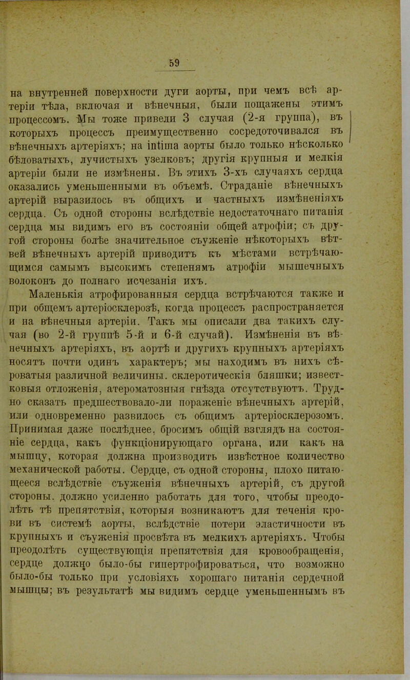 на внутренней поверхности дуги аорты, при чемъ всѣ ар- теріи тѣла, включая и вѣнечныя, были пощажены этимъ процессомъ. Мы тоже привели 3 случая (2-я группа), въ которыхъ процессъ преимущественно сосредоточивался въ вѣнечныхъ артеріяхъ; на іпіініа аорты было только нѣсколько бѣловатыхъ, лучистыхъ узелковъ; другія крупный и мелкія артеріи были не измѣнены. Въ этихъ 3-хъ случаяхъ сердца оказались уменьшенными въ объемѣ. Страданіе вѣнечныхъ артерій выразилось въ общихъ и частныхъ измѣненіяхъ сердца. Съ одной стороны вслѣдствіе недостаточнаго питапія сердца мы видимъ его въ состояніи общей атрофіи; съ дру- гой стороны болѣе значительное съуженіе нѣкоторыхъ вѣт- вей вѣнечныхъ артерій приводить къ мѣстами венчаю- щимся самымъ высокимъ степенямъ атрофіи мышечныхъ волоконъ до пол наго исчезанія ихъ. Маленькія атрофированный сердца встрѣчаются также и при общемъ артеріосклерозѣ, когда процессъ распространяется и на вѣнечныя артеріи. Такъ мы описали два такихъ слу- чая (во 2-й группѣ 5-й и 6-й случай). Измѣненія въ вѣ- нечныхъ артеріяхъ, въ аортѣ и другихъ крупныхъ артеріяхъ носятъ почти одинъ характеръ; мы находимъ въ нихъ сѣ- роватыя различной величины, склеротическія бляшки; извест- ковый отложенія, атероматозныя гнѣзда отсутствуютъ. Труд- но сказать предшествовало-ли пораженіе вѣнечныхъ артерій, или одновременно развилось съ общимъ артеріосклерозомъ. Принимая даже послѣднее, бросимъ общій взглядъ на состои- те сердца, какъ функціонирующаго органа, или какъ на мышцу, которая должна производить извѣстное количество механической работы. Сердце, съ одной стороны, плохо питаю- щееся вслѣдствіе съуженія вѣнечныхъ артерій, съ другой стороны, должно усиленно работать для того, чтобы преодо- лѣть тѣ препятствія, которыя возникаютъ для теченія кро- ви въ системѣ аорты, вслѣдствіе потери эластичности въ крупныхъ и съуженія просвѣта въ мелкихъ артеріяхъ. Чтобы преодолѣть существующія препятствія для кровообращенія, сердце должно было-бы гипертрофироваться, что возмояшо было-бы только при условіяхъ хорошаго питанія сердечной мышцы; въ результатѣ мы видимъ сердце уменыненнымъ въ