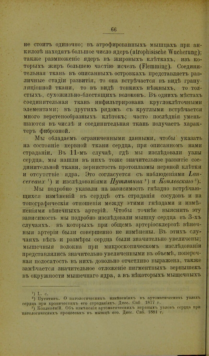 не стоить одиночно; въ атрофированныхъ мышцахъ при ан- килозѣ иаходятъ большое число ядеръ (аігорІшівсЬе \ѴисІіепіп$); также размноженіе ядеръ въ жировыхъ клѣткахъ, изъ ко- торыхъ жиръ большею частію исчезъ (Ріеттіп^). Соедини- тельная ткань въ описанныхъ островкахъ представляетъ раз- личные стадіи развитія, то она встрѣчается въ видѣ грану- ляціонной ткани, то въ видѣ тонкихъ нѣжныхъ, то тол- стыхъ, сухояшльно-блестящихъ волоконъ. Въ однихъ мѣстахъ соединительная ткань инфильтрирована круглоклѣточнымн элементами; въ другихъ рядомъ съ круглыми встрѣчается много веретенообразныхъ клѣтокъ; часто послѣднія умень- шаются въ числѣ и соединительная ткань получаетъ харак- теръ фиброзной. Мы обладаемъ ограниченными данными, чтобы указать на состояніе нервной ткани сердца, при описанномъ нами страданіи. Въ 11-мъ случаѣ, гдѣ мы изслѣдовали узлы сердца, мы нашли въ нихъ тоже значительное развитіе сое- динительной ткани, зернистость протоплазмы нервной клѣтки и отсутствіе ядра. Это согласуется съ наблюденіями Ьач- сегеаих ') и изслѣдованіями Путятина2) и Коплевшио2). Мы подробно указали на зависимость гнѣздно встрѣчаю- щихсл измѣненій въ сердцѣ отъ страданія сосудовъ и на топографическія отношенія между этими гнѣздами и измѣ- неніями вѣнечныхъ артерій. Чтобы точнѣе выяснить эту зависимость мы подробно изслѣдовали мышцу сердца въ 3-хъ случаяхъ. въ которыхъ при общемъ артеріосклерозѣ вѣнеч- ныя артеріи были совершенно не измѣнены. Въ этихъ слу- чаяхъ вѣсъ и размѣры сердца были значительно увеличены; мышечныя волокна при микроскопическомъ изслѣдованіи представлялись значительно увеличенными въ объемѣ, попереч- ная полосатость въ нихъ довольно отчетливо выражена, также замѣчается значительное отложеніе пигментныхъ зернышекъ въ окружности мышечнаго ядра, а въ нѣкоторыхъ мышечпыхъ ') ь. с. а) ІІутнтииъ. О патологичсскихъ измѣненіяхъ пъ аутоматическпхъ узлахъ сердца при хроиичеснихъ его стрпданіяхъ. Дпсс. Спб 1877 г. а) Конлеііекій. Объ измѣненіи аутоматнческихъ нсрпныхъ узловъ сердца при патологпческихъ процессах!, въ мышцѣ его. Дисс. Спб. 1881 г.