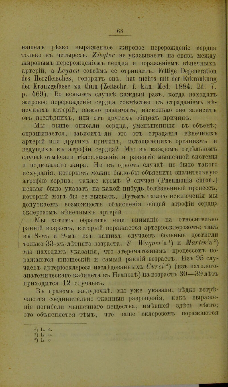 ыашелъ рѣзко выраженное жировое нерерожденіе сердца только въ четырехъ. 2гЪдІег не указываете на связь между жировымъ перерожденіеыъ сердца и пораженіемъ вѣнечныхъ артерій, а Ьеуйеп совсѣмъ ее отрицаетъ. ГеШ§е Ве§епегаІіоп (1е8 Неггйеівсііез, говоритъ онъ, Ііаѣ пісііів тіі (Іег Егкгапкші& сіег Кгапг^еГаззе т Шип (ЯеЫіг I. кііп. Меи. 1884. Ви\ 7, р. 469). Во всякомъ случаѣ каждый разъ, когда находятъ жировое перерожденіе сердца совмѣстно съ страданіемъ вѣ- нечныхъ артерій, ваяшо различать, насколько оно зависитъ отъ послѣднихъ, или отъ другихъ общихъ причинъ. Мы выше описали сердца, уменьшенный въ объемѣ; спрашивается, зависитъ-ли это отъ страданія вѣнечныхъ артерій или другихъ причинъ, истощающихъ организмъ и ведущихъ къ атрофіи сердца? Мы въ каждомъ отдѣльномъ случаѣ отмѣчали тѣлосложеніе и развитіе мышечной системы и подкожнаго жира. Ни въ одномъ случаѣ не было такого исхуданія, которымъ можно было-бы объяснить значительную атрофію сердца; также кромѣ 9 случая (Рпеишопіа сіігоп.) нельзя было указать на какой нибудь болѣзненный процессъ, который могъ бы ее вызвать. Путемъ такого исключенія мы допускаемъ возможность объясненія общей атрофіи сердца склерозомъ вѣнечныхъ артерій. Мы хотимъ обратить еще вниманіе на относительно ранній возрастъ, который поражается артеріосклерозомъ: такъ въ 8-мъ и 9-мъ изъ нашихъ случаевъ больные достигли только 33-хъ-лѣтняго возраста. У Шадтг-і1) и МагЫп'ъ,*) мы находимъ указаиія, что атероматознымъ процессомъ по- ражаются юношескій и самый ранній возрастъ. Изъ 95 слу- чаевъ артеріосклероза изслѣдованныхъ Сигсі3) (изъ патолого- аиатомическаго кабинета въ Неаполѣ) на возрастъ 30—39 лѣтъ приходится 12 случаевъ. Въ правомъ желудочкѣ, мы уже указали, рѣдко встрѣ- чаются соединительно тканныя разрощенія, какъ выраже- ніе погибели мышечнаго вещества, имѣвшей здѣсь мѣсто; это объясняется тѣмъ, что чаще склерозомъ поражаются О ъ. с. *) Ь. с. 3) Ь. с