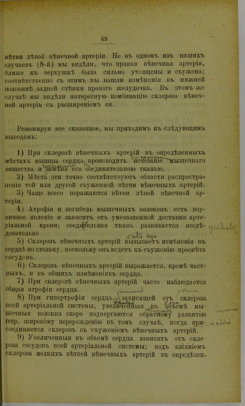 вѣтви лѣвой вѣнечной артеріи. Но въ одномъ изъ нашихъ случаевъ (8-й) мы видѣли, что правая вѣнечная артерія, ближе къ верхушкѣ была сильно утолщены и съужена; соотвѣтственно съ этимъ мы нашли измѣненія въ нижней половинѣ задней стѣнки праваго яселудочка. Въ этомъ-же случаѣ мы видѣли интересную комбинацію склероза вѣнеч- ной артеріи съ расширеніемъ ея. Резюмируя все сказанное, мы приходимъ къ слѣдующимъ выводамъ: 1) Бри склерозѣ вѣнечныхъ артерій въ опредѣленныхъ мѣстахъ мышцы сердца .происходить исчезаше тіышечнаго вещества и*изШ$вТлего еЬединительною тканью. 2) Мѣста эти точно соотвѣтствуютъ области распростра- ненія той или другой съуженной вѣтви вѣнечныхъ артерій. 3) Чаще всего поражаются вѣтви лѣвой вѣнечной ар- теріи. 4) Атрофія и погибель мышечныхъ волоконъ есть пер- вичное явленіе и зависитъ отъ уменьшенной доставки арте- ріальной крови; соеди|гельная ткань развивается послѣ- 5) Оклерозъ вѣнечныхъ артерій вызываетъ измѣненія въ сердцѣ по стольку, поскольку онъ ведетъ къ съуженію просвѣта сосудовъ. 6) Склерозъ вѣнечныхъ артерій выраясается, кромѣ част- ныхъ, и въ общихъ измѣненіяхъ сердца. 7) При склерозѣ вѣнечныхъ артерій часто наблюдается общая атрофія сердца. ѵ^іы^і ?4<~** 8) При гипертрофіи сердца зависящей отъ склероза всей артеріальной системы, увеличенныя^ъ &$ъемѣ мы- шечный волокна скоро подвергаются обратному развитію ге§р. яшровому переролсденію въ томъ случаѣ, когда при- соединяется склерозъ съ съуженіемъ вѣнечныхъ артерій. 9) Увеличенный въ объемѣ сердца зависятъ отъ скле- роза сосудовъ всей артеріальной системы; подъ вліяніемъ склероза мелкихъ вѣтвей вѣнечныхъ артерій въ опредѣлен- довательно