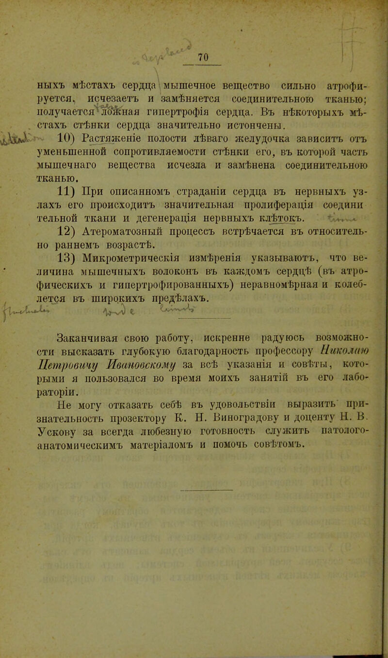 I ныхъ мѣстахъ сердца мышечное вещество сильно атрофи- руется, исчезаетъ и замѣняется соединительною тканью; получается* лШная гипертрофія сердца. Въ нѣкоторыхъ мѣ- стахъ стѣнки сердца значительно истончены. іаЛ 10) Растяженіе полости лѣваго желудочка зависитъ отъ уменьшенной сопротивляемости стѣнки его, въ которой часть мышечнаго вещества исчезла и замѣнена соединительною тканью. 11) При описанномъ страданіи сердца въ нервныхъ уз- лахъ его происходить значительная пролиферація соедини тельной ткани и дегенерація нервныхъ кдѣтокъ. 12) Атероматозный процессъ встрѣчается въ относитель- но раннемъ возрастѣ. 13) Микрометрическія измѣренія указываютъ, что ве- личина мышечныхъ волоконъ въ каждомъ сердцѣ (въ атро- фическихъ и гипертрофированныхъ) неравномѣрная и колеб- лется въ широкихъ предѣлахъ. Заканчивая свою работу, искренне радуюсь возможно- сти высказать глубокую благодарность профессору Николаю Петровичу Ивановскому за всѣ указанія и совѣты, кото- рыми я пользовался во время моихъ занятій въ его лабо- раторіи. Не могу отказать себѣ въ удовольствіи выразить при- знательность прозектору К. Н. Виноградову и доценту Н. В. Ускову за всегда любезную готовность служить патолого- анатомическимъ матеріаломъ и помочь совѣтомъ.