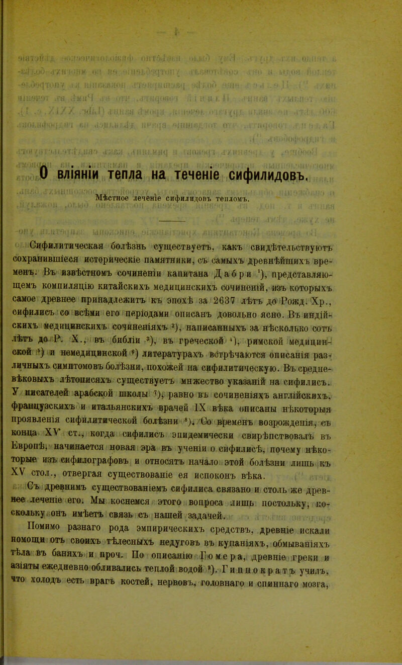 О вліяніи тепла на теченіе сифилидовъ. Мѣсгное леченіе снфилндопъ теиломъ. Сифилитическая болѣзнь существуете, какъ свидѣтельствуютъ сохранившіеся историческіе памятники, съ самыхъ древнѣйшихъ вре- менъ. Въ извѣстномъ сочиненіи капитана Дабри '), представляю- щемъ компиляцію китайскихъ медицинскихъ сочиненій, изъ которыхъ самое древнее принадлежишь къ эпохѣ за 2637 лѣтъ до Рожд. Хр., сифилисъ со всѣми его періодами оппсанъ довольно ясно. Въ индій- скихъ медицинскихъ сочиненіяхъ а), написанныхъ за нѣсколько сотъ лѣтъ до Р. X., въ библіи 3), въ греческой 4). римскоіі медицин- ской 5) и немедицинской «) литературахъ встрѣчаются описанія раз- личныхъсимптомовъболѣзни, похожей на сифилитическую. Въсредне- вѣковыхъ лѣтоиисяхъ существуетъ мнжество указаній на сифилисъ. У писателей арабской школы 7), равно въ сочиненіяхъ англійскихъ. французскихъ и итальянскихъ врачей IX вѣка описаны нькоторыя проявленія сифилитической болѣзни 8). Оо временъ возрождеіші, п, конца XV ст., когда сифилисъ эпидемически свирѣпствовалъ въ Европѣ, начинается новая эра въ ученіи о сифилисѣ, почему нѣко- торые изъ сифилографовъ и относятъ начало этой болѣзни лишь къ XV стол., отвергая существованіе ея испоконъ вѣка. Съ древнимъ существованіемъ сифилиса связано и столь же древ- нее лечеше его. Мы коснемся этого вопроса лишь постольку, ті скольку онъ имѣетъ связь съ нашей задачей. Помимо разнаго рода эмпирическихъ средствъ, древніе искали помощи огь своихъ тѣлесныхъ недуговъ въ кунаніяхъ, обмываніяхъ гьла въ баняхъ и проч. По описанію Гомера, древніе греки и азіяты ежедневно обливались теплой водой »). Г и п и о к р а т ъ училъ. что холодъ есть врагъ костей, нервовъ, головнаго и сниннаго мозга,