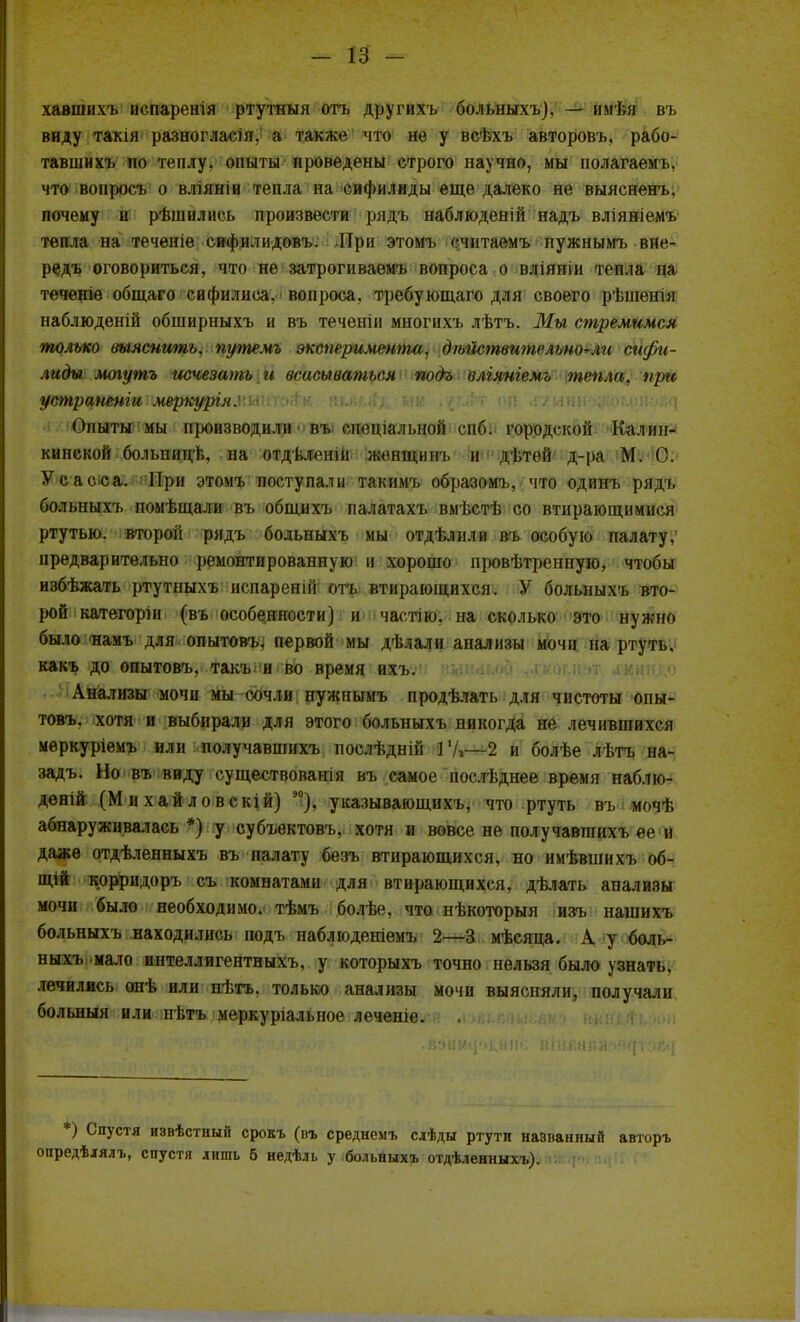 хавшихъ испаренія ртутныя отъ другихъ больныхъ), — имѣя въ виду такія разногласія. а также что не у всѣхъ авторовъ, рабо- тавшихъ по теплу, опыты проведены строго научно, мы полагаемъ, что вопросъ о вліяніи тепла на сифилиды еще далеко не выясненъ. почему и рѣшились произвести рядъ наблюденій надъ вліяніемъ тепла на теченіе сифилидовъ. При этомъ считаемъ пужнымъ вие- редъ оговориться, что не затрогиваемъ вопроса о вліяніи тепла па теченіѳ общаго сифилиса, вопроса, требующаго для своего рѣшенш наблюденій обширныхъ и въ теченін многихъ лѣтъ. Мы стремимся только выяснить, путемъ эксперимента, д/ьйствительно^ли сифи- лиды могутъ исчезать и всасываться подо влгянгемъ тепла, при устраненги мвркурЪШмШоІ^ п%М.і&■ им ,'(Г#т оп Опыты мы производили въ г][(чи;ілі,шиі сибі городской Калин- кинской больницѣ, на отдѣленій женщинъ и дѣтей д-ра М. С. Усасса. При этомъ поступали такимъ образомъ, что одинъ рядъ больныхъ помѣщали въ общихъ палатахъ вмѣстѣ со втирающимися ртутью, второй рядъ больныхъ мы отдѣлили въ особую палату, предварительно ремонтированную н хорошо провѣтренную, чтобы избѣжать ртутныхъ испаренпі отъ втирающихся. У больныхъ вто- рой категоріи (въ особенности) и частію, на сколько это нужно было 'намъ для опытовъ, первой мы дѣлали анализы мочи на ртуть, какъ до опытовъ, такъ и во время ихъ. Анализы мочи мы сочли нужпымъ продѣлать для чистоты опы- товъ. хотя и выбирали для этого больныхъ никогда не лечившихся меркуріемъ или получавшихъ послѣдній ГА—2 и болѣе лѣтъ на- задъ. Но въ виду существованія въ самое послѣднее время наблю- дѳній (М и хай ловскій) а0), указывающихъ, что ртуть въ мочѣ абнаруживалась *) у субъектовъ. хотя и вовсе не получавшихъ ее и даже отдѣленныхъ въ палату безъ втирающихся, но имѣвшихъ об- щій кррридоръ съ комнатами для втирающихся, дѣлать анализы мочи было необходимо, тѣмъ болѣе. что нѣкоторыя изъ нашихъ больныхъ находились подъ наблюденіемъ 2—3 мѣсяца. А у боль- ныхъ мало интеллигентныхъ, у которыхъ точно пельзя было узнать, лечились онѣ или нѣтъ, только анализы мочи выяспяли, получали больныя или пѣтъ меркуріальное леченіе. *) Спустя извѣстный срокъ (пъ среднемт, слѣды ртути названный авторъ опредѣлялъ, спустя лишь б недѣль у больныхъ отдѣленныхъ).
