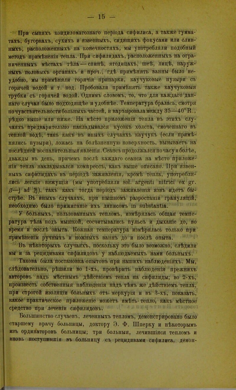 у При сыпяхъ конди.юматознаго періода сифилиса, а также гумма- тахъ. бугоркахъ, сухихъ и язвенныхъ, сидящихъ фокусами или слив- ныхъ, расположениихъ на конечностяхъ, мы употребляли подобный методъ примѣненія тепла. При сифилидахъ, расположеиныхъ на огра- ниченныхъ мѣстахъ тѣла — спинѣ. ягодицахъ. шеѣ, лицѣ, паруж- ныхъ половыхъ органахъ и проч.. гдѣ примѣнять ванны было не- удобно, мы примѣняли горячія припарки, каучуковые пузыри сг горячей водой и т. под. Пробовали примѣнять также каучуковый трубки съ горячей водой. Однимъ словомъ, то, что для каждаго дан- наго случая было подходящѣе нудобнѣе. Температура бралась, смотря по чувствительности больныхъ частей, и варънровала между 35—40° К., рѣдко выше или ниже. На мѣсто прнложс-нія тепла въ этихъ слу- чаях^ предварительно накладывался кусокъ холста, смоченнаго въ теплой водѣ. такъ какъ въ иныхъ случаяхъ каучукъ (если приме- нялись пузыри), ложась на болѣзненную поверхность, вызываетъ на послѣдпей воспалительный я вленія. Сеапсъ продолжался по часу и болѣе, дважды въ день, причемъ послѣ каждаго сеанса на мѣсто приложе- ния тепла накладывался компрессѣ, какъ выше огіисано. Прй: язвен- ныхъ сифилидахъ въ періодѣ заживленія, кромѣ тепла, употребля- лись .тегкія вяжущія (мы употребляли зоі. аг^епіі піігісі ех §г. 0—) Щ), такъ какъ тогда періодъ заживленія язвъ идетъ бы- стрѣе. Въ иныхъ случаяхъ, при пьішномъ разростаніи грануляцій. необходимо было прижиганіе нхъ .тяписомъ іп зиЪзІапІіа. У больныхъ,1 НЬ.тьзованпыхъ тѳпломъ, измѣрялась общая темпе- ратура тѣ.та подъ мышкой, сосчитывались пульсъ и дыханіе до, во время и послѣ опыта. Кожная температура измѣрялась только при прнмѣненіи ручныхъ и ножныхъ ванпъ до и послѣ опыта. Въ нѣкоторыхъ случаяхъ, поскольку это было возможно, слѣдили мы и за рецидивами сифилндовъ у наблюдаемых-ь нами болыгыхъ. Такова была постановка опытовъ при нашихъ наблюденіяхъ. Мы, слѣдовательно, рѣшили во 1-хъ, провѣрить паблюденія прежнихъ авторовъ наідъ мѣстНымъ дѣйствіемъ тепла на сифилиды; во 2-Хъ, нройзвесть собственный наблюдения надъ тѣмъ же дѣйствіемъ тепла, при строгой изоляціи больныхъ отъ меркурія и въ 3-хъ, показать, какое практическое приложеніе можетъ имѣть- тепло- какъ мѣетное средство при леченіи сифилидоВъ. Большинство случаевъ. лечѳнныхъ тепломъ, демонстрировано было старшему врачу больницы, доктору Э. Ф. Шперку и нѣкоторымъ изъ ординаторовъ больницы; три больныя, лечившіяся тепломъ и вновь ностуиившія въ больницу сл. рецидивами сифилиса, демон-