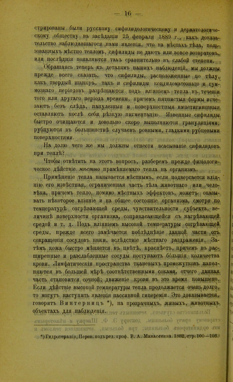 - и; - стрированы были русскому сифилидологическому и дерматологиче- скому обществу въ засѣданіи 25 февраля 1889 г., какъ доказа- тельство наблюдавшагося нами явлешя, что на мЬстахъ тѣла, поль- зованныхъ мѣетпо теплрмъ, сифилиды не даютъ или вовсе возвратовъ, или нослѣдніи появляются тал/ь сравнительно въ слабой степени. Обращаясь теперь къ деталямъ нашихъ наблюдены, ми должны прежде всего сказать, что сифилиды, расположенные по тѣлу, какъ твердый шанкръ, такъ и сифилиды ыициломатознаго и гум- мознаго періодовъ разрѣшаются. нодъ вліишемъ тепла ,въ.деченш того или другаго періода времени, причемъ пятнистый формы исче- заютъ безъ слѣда, папулезный и поверхностный нмнетигянозныя оставляютъ нослѣ себя рѣзкую иигментацію. Язвенные сифилиды быстро очищаются и довольно скоро выполняются грануляціями; рубцуются въ болышшствѣ случаевъ ровными, гладкими Рубцовыми ЧЙРУЗ^МШШ- .іглшлтмяон о^тг'гопьгюй-'лн ияког Гййыеѵіл гимн На долю чего же мы доллсны отнести всасываніе слфилидовъ при теплѣ? Чтобы отвѣтить на этотъ вопросъ, разберемъ прежде физіологи- ческое дѣйствіе мѣстно примѣняемаго тепла на организмъ. Примѣненіе тепла называется мѣстнымъ, если подвергается влія- нпо его извѣстная, ограниченная часть тѣла животнаго или чело- вѣка. причемъ тепло, помимо мѣстныхъ эффектовъ, можетъ оказы- вать нѣкоторое вліяніе и на общее состояніе организма, смотря по температурѣ согрѣвающей среды, чувствительности субъекта, ве- личинѣ поверхности организма, соприкасающейся съ нагрѣвающей средой и т. д. Подъ вліяніемъ высокой температуры согрѣвающей среды, прежде всего замечается поблѣднѣніе данной части отъ сокращенія сосудовъ кожи, вслѣдствіе мѣстнаго раздраженія. За- тѣмъ кожа быстро мѣняется въ цвѣтѣ, краснѣетъ, причемъ въ рас- ширенные и разслабленные сосуды поступаютъ ббльшія количества крови. Лимфатическія пространства тканевыхъ промежутковъ напол- няются въ большей мѣрѣ соответственными соками, отчего данная часть становится; сочной; движете крови въ это время повышено. Если дѣйствіе высокой температуры тепла продолжается очень долго, то могутъ наступить явлешя пассивной гиперемш. Это доказываемся, говорить Винтер ни цъ *), на прозрачныхъ, живыхъ, животныхъ объекта^^д^й^^^и^тг.ичт ху.ыптгѵ „гяьагфз оят;»нішмг.оЯ (ГИИЦОТОЯЛ'М н ^щвпІІІ .Ф .('• ^чотяо^ .илшммм) {РВЦН '{НЧ\ЩЛ\Т. и .гим.шп иимшаш'ш. ,пми<іг.од і^т гыпшыго!) гаодотЖнАЯО лги *)Гидротерапіп, ІІервп. нодъред. проф. В, Л. Манассеннв. 1882,стр. ІОО—108.