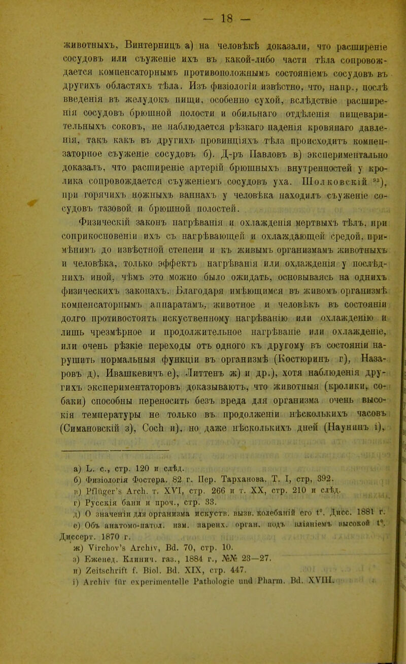 животныхъ, Винтѳрницъ а) на человѣкѣ доказали, что расширеніе соеудовъ или съуженіе ихъ въ какой-либо части тѣла сопровож- дается компенсаторнымъ нротивоположнымъ состояніемъ соеудовъ въ другихъ областяхъ тѣла. Изъ физіологіи извѣстно, что, напр., иослѣ введенія въ желудокъ пищи, особенно сухой, вслѣдствіе расшире- нія соеудовъ брюшной полости и обильнаго отдѣленія пищевари- тельныхъ соковъ, не наблюдается рѣзкаго паденія кровянаго давле- нія, такъ какъ въ другихъ провинціяхъ тѣла происходить комнен- заторное съуженіе соеудовъ б). Д-ръ Павловъ в) экспериментально доказалъ, что расширеніе артерій брюшныхъ внутренностей у кро- лика сопровождается съуженіемъ соеудовъ уха. Шолковскій 93), при горячихъ ножныхъ ваннахъ у человѣка находилъ съуженіе со- гудовъ тазовой и брюшной волостей. Физическій закоиъ нагрѣванія и ох.іажденія мертвыхъ тѣлъ. вря соприкосновеніи ихъ съ нагрѣвающей и охлаждающей средой, при- мѣпимъ до извѣстной степени и къ живымъ организмамъ животныхъ и человѣка, только эффектъ нагрѣванія или охлажденія у послѣд- шіхъ иной, чѣмъ это можно было ожидать, основываясь на однихъ фнзическихъ законахъ. Благодаря имѣющимся въ жнвомъ оргапизмѣ компенсаторнымъ аппаратамъ, животное н человъкъ въ состояніи долго противостоять искуственному нагрѣванію или охлажденію в лишь чрезмѣрное и продолжительное нагрѣваніе или охлажденіе, или очень рѣзкіе переходы отъ одного къ другому въ состояши на- рушить нормальныя функціи въ органнзмѣ (Костюринъ г), Наза- ровъ д), Ивашкевичъ е), Литтенъ ж) и др.), хотя наб.тюденія дру- гихъ экспериментаторовъ доказывают^, что животныя (кролики, со- баки) способны переносить безъ вреда для организма очень высо- кія температуры не только въ продолжении нѣсколькихъ часовъ (Симановскій з), Сосп и), но даже нѣсколькнхъ дней (Наунннъ і), а) іі. с, стр. 120 и слѣд. б) Физіологія Фостера. 82 г. Пер. Тарханова. Т. I, стр, 392. і.) РПйдег'з АгсЬ. т. XVI, стр. 266 и т. XX, стр.ДІр ■ ы*^. г) Русскія бани и проч., стр. 33. д) О .іначеніи для организма пскуств. пызв. колебаніп его 4°. Дисс. 1881 г. е) Объ анатомо-паічіл. нем. паренх. орган, иодт. иліяніемі. высокой 1°. Диссерт. 1870 г. ж) ѴігсЬоѵ'8 АгсЬіѵ, Вй. 70, стр. 10. л) Еженед. Клинич. газ., 1884 г., №№ 23—27. и) 2еііясЬгіГі І. Віоі. Во!. XIX, стр. 447. і) АгсЬіѵ («г ехрегішоп(е11е Раііюіовіе ип4(РЬарп. ,В(і..|XVШи<р»'*•,^*, <*