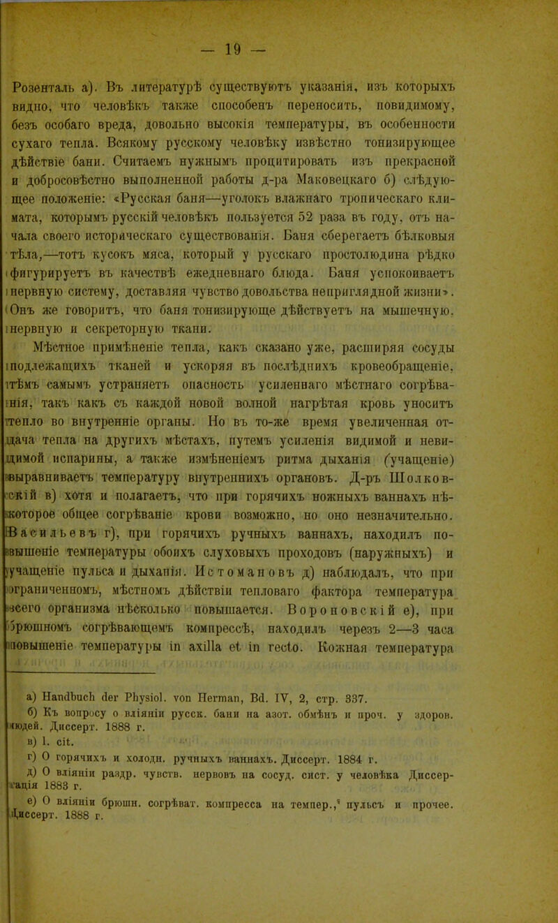 Розенталь а). Въ литературѣ существуютъ указанія, изъ которыхъ видно, что человѣкъ также способенъ переносить, невидимому, безъ особаго вреда, довольно высокія температуры, въ особенности сухаго тепла. Всякому русскому человѣку извѣстно тонизирующее дѣйствіе бани. Считаемъ нужнымъ процитировать изъ прекрасной и добросовѣстно выполненной работы д-ра Маковецкаго б) слѣдую- щее положеніе: «Русская баня—уголокъ влажпаго тропическаго кли- мата, которымъ русскій человѣкъ пользуется 52 раза въ году, отъ на- чала своего историческаго существованія. Баня сберегаетъ бѣлковыя тѣла,—тотъ кусокъ мяса, который у русскаго простолюдина рѣдко іфигурируетъ въ качествѣ ежедневнаго блюда. Баня уснокоиваетъ і нервную систему, доставляя чувство довольства неприглядной жизни>. (Онъ же говоритъ, что баня тонизирующе дѣйствуетъ на мышечную. !нервную и секреторную ткани. Мѣстное примѣненіе тепла, какъ сказано уже, расніиряя сосуды іподлежагцихъ тканей и ускоряя въ поелѣднихъ кровеобращеніе. ітѣмъ самымъ устраняетъ опасность усиленнаго мѣстнаго согрѣва- інія, такъ какъ съ каждой новой волной нагрѣтая кровь уносить ггепло во внутренніе органы. Но въ то-же время увеличенная от- дача тепла на другихъ мѣстахъ, путемъ усиленія видимой и неви- димой испарины, а также измѣненіемъ ритма дыханія Сучащеніе) ввыравниваетъ температуру внутреннихъ органовъ. Д-ръ Шолков- скій в) хотя и полагаетъ, что при горячихъ ножныхъ ваннахъ нѣ- ккоторое общее согрѣваніе крови возможно, но оно незначительно. ІВасильевъ г), при горячихъ ручныхъ ваннахъ, находилъ по- ввышеніе температуры обоихъ слуховыхъ проходовъ (наружныхъ) и (учащеніе пульса и дыхапія. Истомановъ д) наблюдалъ, что при ограниченному мѣстномъ дѣйствіи тепловаго фактора температура всего организма нѣсколько повышается. Вороновскійе), при •Зрюшномъ согрѣвающемъ компрессѣ, находилъ черезъ 2—3 часа іповышеніе температуры іп ахіііа еі іп гесіо. Кожная температура а) НапЛЪисп Лег РЬузіоІ. ѵоп Негтап, ВД. IV, 2, стр. 337. б) Къ вопросу о вліяніи русск. бани на азот, обмѣнъ и проч. у здорон. чюдей. Днссерт. 1888 г. в) 1. сіі. '■гѵщН., , г) О горячихъ и холодн. ручныхъ ваннахъ. Диссерт. 1884 г. д) О вліяніи раздр. чувств, нервовъ па сосуд, сист. у человѣка Диссер- тация 1883 г. е) О вліяніи брюшн. согрѣват. компресса на темпер.,' пульсъ н прочее. Диссерт. 1888 г.