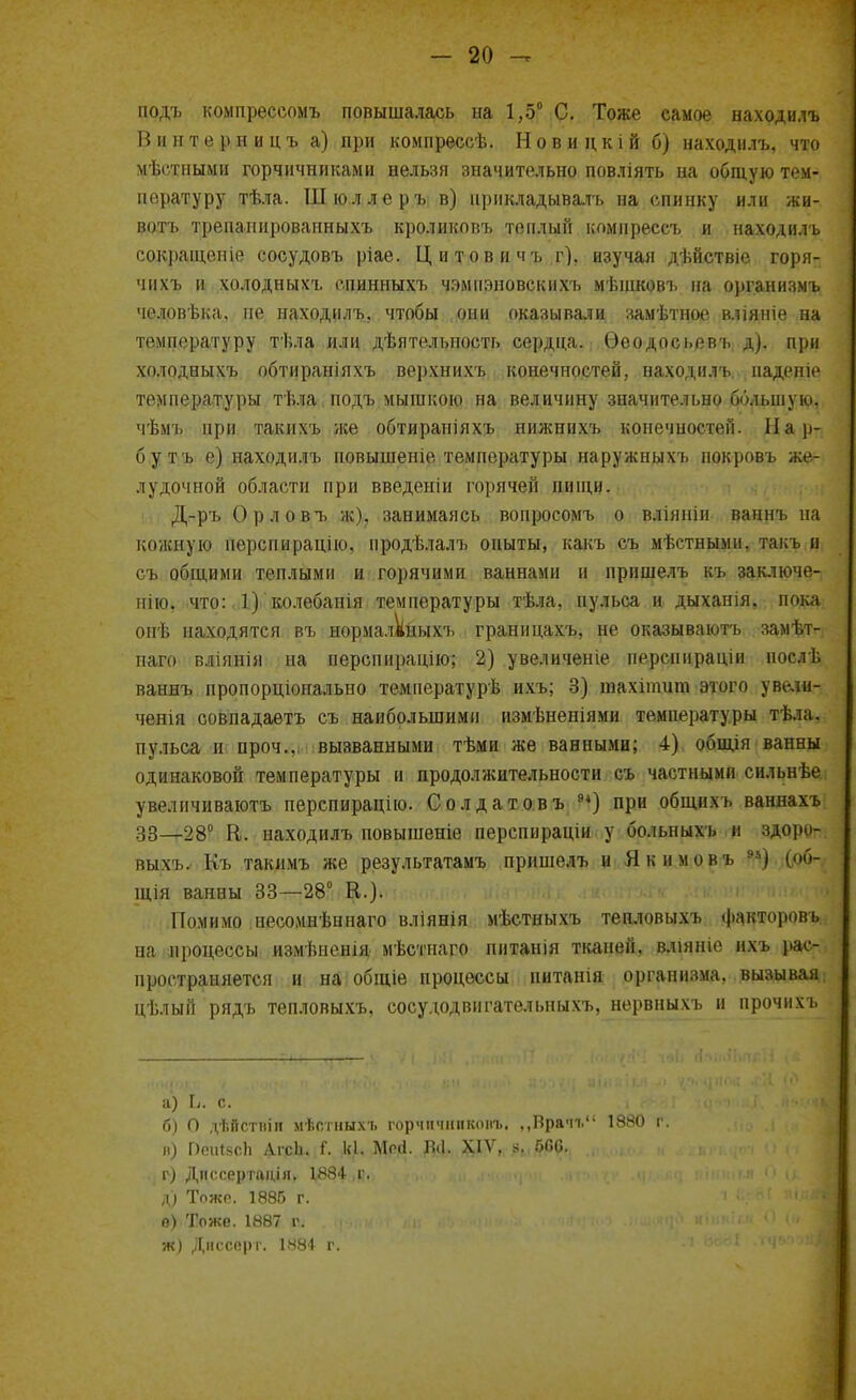 подъ компрессомъ повышалась на 1,5° С. Тоже самое находилъ Винтерницъ а) при компрессѣ. Новидкій б) находилъ, что мѣстными горчичниками нельзя значительно повліять на общую тем- пературу тѣла. Шюллеръ в) прикладывалъ на спинку или жи- вотъ трепанированныхъ кроликовъ теплый комирессъ и находилъ сокращеніе сосудовъ ріае. Цитовичъ г), изучая дѣйствіе горя- чихъ и холодныхъ епинныхъ чэмпэновскихъ мѣшковъ на организмъ человѣка. пе находилъ. чтобы они оказывали замѣтное вліяніе на температуру тѣла или дѣятельпость сердца. Ѳеодосі.евъ д). при холодныхъ обтираніяхъ верхнихъ конечностей, находилъ надеше температуры тѣла подъ мышкою на величину значительно большую, чѣмъ при такихъ лее обтирапіяхъ нижнихъ конечностей. Нар- бутъ е) находилъ повышеніе температуры наружныхъ покровъ же- лудочной области при введеиіи горячей пищи. Д-ръ Орловъ ж), занимаясь вопросомъ о вліяніи ваннъ на цожвушз перспирацію, продѣлалъ опыты, какъ съ мѣстными. т.якъ и съ общими теплыми и горячими ваннами и прпшелъ къ заключе- нно, что: 1) колебанія температуры тѣла, пульса и дыханія, пока опѣ находятся въ нормаллныхъ границахъ, не оказываютъ замѣт- паго вліянія на перспирацію; 2) увеличеніе перспнраціи нослѣ ваннъ пропорціонально температурь* ихъ; 3) тахіпшт этого увели- ченія совпадаетъ съ наибольшими измѣненіями температуры тѣла, пульса и проч., вызванными тѣми же ванными; 4) общія ванны одинаковой температуры и продолжительности съ частными сильнѣе увеличиваютъ перспирацію. Солдатовъ 94) при общихъ ваннахъ 38—г28° В. находилъ повышеніе перспираціи у больныхъ и здоро- выхъ. Къ такимъ же результатамъ пришелъ и Якимовъ 95) (ф- щія ванны 33—28 К.). Помимо иесомнѣннаго вліянія мѣстиыхъ тепловыхъ факторовь на процессы измѣиенія мѣстнаго питанія тканей, вліяніе ихъ і*ас- пространяется и на общіе процессы питанія организма, вызывая ці.лый рядъ тепловыхъ, сосудодвигательныхъ, нервныхъ и прочим. а) Ъ. с. б) О дѣйствіп мѣотиыхъ горчіічішконъ. ,,Врачг 1880 г. В) ПеиізсЬ ДгсЬ. Г. к,1. Мой. ВЦ. XIV, в, 66С. г) Диссертадія> 1^884 ,н.. д) Тоже. 1886 г. о) Тоже. 1887 г. ни ж) Диссерт. 1884 г.