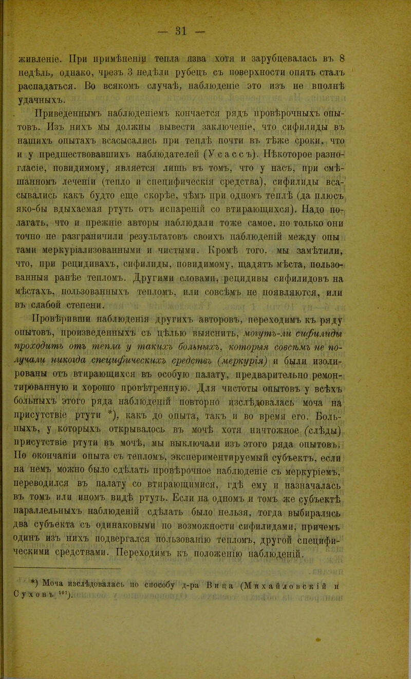живленіе. При примѣненіи тепла язва хотя и зарубцевалась въ 8 педѣль, однако, чрезъ 3 недѣли рубецъ съ поверхности опять сталъ распадаться. Во всякомъ елучаѣ, наблюдение это изъ не вполнѣ удачныхъ. Приведеннымъ наблюденіемъ кончается рядъ провѣрочныхъ опы- товъ. Изъ нихъ мы должны вывести заключеніе, что сифилиды въ нашихъ опытахъ всасысались при теплѣ почти въ тѣже сроки, что и у предшествовавшихъ наблюдателен (Усассъ). Нѣкоторое разно- гласіе, повидимому, является лишь въ тоыъ, что у насъ, при смѣ- шанномъ леченіи (тепло и снецифическія средства), сифилиды вса- сывались какъ будто еще скорѣе, чѣмъ при одиомъ теплѣ (да плюсъ яко-бы вдыхаемая ртуть отъ испареній со втирающихся). Надо по- лагать, что и прежніе авторы наблюдали тоже самое, но только они точпо не разграничили результатовъ своихъ паблюденій между опы там и меркуріалнзованными и чистыми. Кромѣ того, мы замѣтили, что, при рецидивахъ, сифилиды, повидимому, щадятъ мѣста, пользо- ванный ранѣе тепломъ. Другими словами, рецидивы сифилидовъ на мѣстахъ, пользовапныхъ тепломъ, или совсѣмъ не появляются, или въ слабой степени. Провѣривши наблюденія другихъ авторовъ, переходимъ къ ряду онытовъ, произведенпыхъ съ цѣлыо выяснить, могутъ-ли сифилиды проходить отъ тепла у такихъ болшыхъ, которыя совсѣмъ не по- лучали никогда специфическшъ средство (меркургя) и были изоли- рованы отъ втирающихся въ особую палату, предварительно ремон- тированную и хорошо провѣтренную. Для чистоты опытовъ у всѣхъ больныхъ этого ряда наблюдеиій повторно изслѣдювалась моча на присутствіе ртути *), какъ до опыта, такъ и во время его. Боль- ныхъ, у которыхъ открывалось въ мочѣ хотя ничтожное (слѣды) присутствіе ртути въ мочѣ, мы выключали изъ этого ряда опытовъ. По окончаніи опыта съ тепломъ, экспериментируемый субъектъ, если на немъ можпо было сдѣлать провѣрочное наблюдете съ меркуріемъ. переводился въ палату со втирающимися, гдѣ ему и назначалась въ томъ или иномъ видѣ ртуть. Если на одпомъ и томъ же субъектѣ параллельныхъ наблюденій сдѣлать было нельзя, тогда выбирались два субъекта съ одинаковыми по возможности сифилидами, причемъ одинъ изъ нихъ подвергался пользованію тепломъ, другой специфи- ческими средствами. Переходимъ къ положенію наблюденій. *) Моча пзслѣдовалась но способу д-ра Вица (Михаиле-пскій и