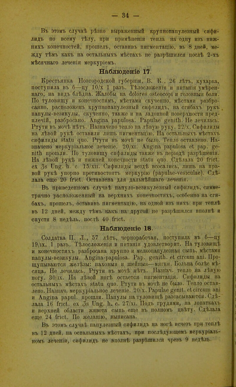 Въ этомъ случаѣ рѣзко выраженный крупнопапулезный сифи- лидъ по всему тѣлу, при прнмѣненіи тепла на одну изъ ниж- нихъ конечностей, прошелъ, оставивъ пвтментацію, въ 8 дней, ме- жду тѣмъ какъ на остальныхъ мѣстахъ не разрѣшился нослѣ 2-хъ мѣсячнаго леченія меркуріемъ. Наблюденіѳ 17. Крестьянка Новгородской губерпіи, В. К., 26 лѣтъ, кухарка, поступила въ б—цу 10/х 1 разъ. Тѣлосложепія н іштанія умѣрен- наго, на видъ блѣдна. Жалобы на сіоіогез озіеосорі и головныя боли. По туловищу и конечностямъ, мѣстами скученно, мѣстами разбро- санно, расположенъ крупнопапулезный сифплидъ, на сгибахъ рукъ . папулы-везикулы, скученно, также и на ладонной поверхности пред- плечій, разбросано. Аи§іпа рариіоза. Рариіае ^епіііі. Не лечилась. Ртути въ мочѣ нѣтъ. Назначено тепло на лѣвую руку. 22/х. Сифилиды на лѣвой рукѣ оставили лишь пигментацію. На остальныхъ мѣстахъ сифилиды зіаіи ^ио. Ртути въ мочѣ не было. Тепло оставлено. На- значено меркуріальное леченіе. 20/хі. Ап^іпа рариіоза еі рар. §е- пііЬ прошли. По туловищу сифилиды также въ періодѣ разрѣшенія. На лѣвой рукѣ и нижней конечности зіаіи ^ио. Сдѣлала 20 ігісі. ех $8 ^Щ- п' с 15/хи. Сифилиды вездѣ всосались, лишь на пра- вой рукѣ упорно противостоять меркурію (рариіае-ѵезісиіае). Сдѣ- лала еще 20 ігісі. Оставлена для дальнѣйшаго леченія. Въ приведенномъ случаѣ папуло-везикулезный сифплидъ, симме- трично расположенный на верхнихъ конечпостяхъ, особенно на сги- бахъ, прошелъ, оставивъ пигментацію, на одной изъ нихъ при теплѣ въ 12 дней, между тѣмъ какъ па другой не разрѣшился вполнѣ и спустя 8 недѣль, посиѣ 40 ігісі. Наблюденіѳ 18. Солдатка П. Л., 57 лѣтъ, чернорабочая, поступила въ б—цу 19/іх, І'радъ|Г Тѣлосложенія и питанія удовлетворит. На туловищѣ и конечностяхъ разбросана крупно и мелкопапулезная сыпь, мѣстами папулы-везикулы. Ап§іпа-рари1оза. Рар. §епШь еі сігсиш апі. Про- щупываются желѣзы: паховыя и шейпыл—мягки. Больна болѣе мѣ- сяца. Не лечилась. Ртути въ мочѣ нѣтъ. Назнач. тепло на лѣвую ногу. 30/іх. На лѣвой ногѣ остается пнгментація. Сифилиды на остальныхъ мѣстахъ зіаіи ^ио. Ртути въ мочѣ не было. Тепло остав- лено. Назнач. меркуріальное лечеиіе. 20/х. Рариіае §епіІ. еісігсшп апі и Ап^іпа рариі. прошли. Папулы на туловищѣ разсасываются. Сдѣ- лала 16 Ггісі. ех <3в Ш§. Ь. с. 27/хі. Подъ грудями, на лонаткахъ и верхней области живота сыпь еще въ полномъ цвѣту. Сдѣлала еще 24 Ггісі. По желапію, выписана. Въ этомъ случаѣ папулезный сифилидъ на ногѣ исчезъ при теплѣ въ 12 дней, на остальныхъ мѣстахъ, при послѣдующемъ мерку ріаль- ноМъ леченій, сифилидъ не йполнѣ разрѣшилсЯ чрезъ 9 недѣль.