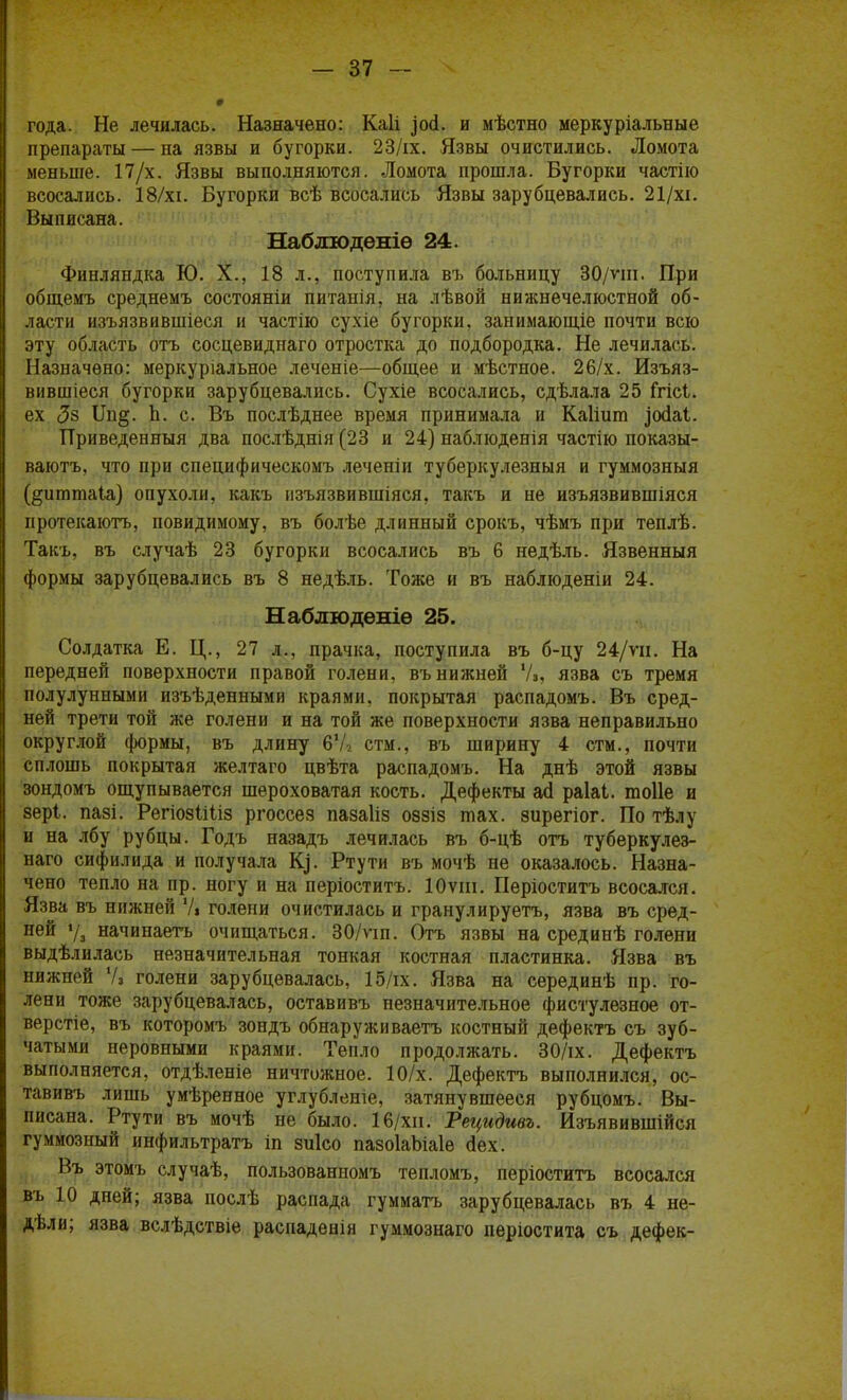 года. Не лечилась. Назначено: Каіі ^осі. и мѣстно меркуріальные препараты — на язвы и бугорки. 23/іх. Язвы очистились. Ломота меньше. 17/х. Язвы выполняются. Ломота прошла. Бугорки частію всосались. 18/хі. Бугорки всѣ всосались Язвы зарубцевались. 21/хі. Выписана. Набдюдѳніѳ 24. Финляндка Ю. X., 18 л., поступила въ больницу 30/ѵш. При общемъ среднемъ состояніи питанія, на лѣвой нижнечелюстной об- ласти изъязвившіеся и частію сухіе бугорки, занимающіе почти всю эту область отъ сосцевиднаго отростка до подбородка. Не лечилась. Назначено: меркуріальное леченіе—общее и мѣстное. 26/х. Изъяз- вившіеся бугорки зарубцевались. Сухіе всосались, сдѣлала 25 Ггісі. ех <5з ІІп§. Ь. с. Въ послѣднее время принимала и Каііит зскіаі. Приведенный два послѣднія (23 и 24) наблюдения частію показы- ваютъ, что при специфическомъ леченіи туберкулезный и гуммозныя (^итшаіа) опухоли, какъ изъязвившіяся, такъ и не изъязвившіяся протекаютъ, повидимому, въ болѣе длинный срокъ, чѣмъ при теплѣ. Такъ, въ случаѣ 23 бугорки всосались въ 6 недѣль. Язвенныя формы зарубцевались въ 8 недѣль. Тоже и въ наблюденіи 24. Наблюдѳніѳ 25. Солдатка Е. Ц., 27 л., прачка, поступила въ б-цу 24/ѵи. На передней поверхности правой голени, въ нижней У,, язва съ тремя полулунпыми изъѣденными краями, покрытая распадомъ. Въ сред- ней трети той же голени и на той же поверхности язва неправильно округлой формы, въ длину 67* стм., въ ширину 4 стм., почти сплошь покрытая желтаго цвѣта распадомъ. На днѣ этой язвы зондомъ ощупывается шероховатая кость. Дефекты асі раіаі. тоііе и зері. пазі. РегіозШіз ргоссез пазаііз оззіз тах. зирегіог. По тѣлу и на лбу рубцы. Годъ назадъ лечилась въ б-цѣ отъ туберкулез- наго сифилида и получала К]. Ртути въ мочѣ не оказалось. Назна- чено тепло на пр. ногу и на періоститъ. Юѵіи. Періоститъ всосался. Язва въ нижней У, голени очистилась и гранулируетъ, язва въ сред- ней ѵз начинаете очищаться. 30/пп. Отъ язвы на срединѣ голени выдѣлилаеь незначительная тонкая костная пластинка. Язва въ нижней Ѵз голени зарубцевалась, 15/гх. Язва на серединѣ пр. го- лени тоже зарубцевалась, оставивъ незначительное фистулезное от- верстіе, въ которомъ зондъ обнаруживаетъ костный дефектъ съ зуб- чатыми неровными краями. Тепло продолжать. 30/іх. Дефектъ выполняется, отдѣленіе ничтожное. 10/х. Дефектъ выполнился, ос- тавивъ лишь умѣренное углубленіе, затянувшееся рубцомъ. Вы- писана. Ртути въ мочѣ не было. 16/хи. Тецидивъ. Изъявившійся гуммозный инфильтратъ іп зиісо пазоІаЬіаІе сіех. Въ этомъ случаѣ, пользованпомъ тепломъ, періоститъ всосался въ 10 дней; язва послѣ распада гумматъ зарубцевалась въ 4 не- дѣли; язва вслѣдствіе распаденія гуммознаго періостита съ дефек-