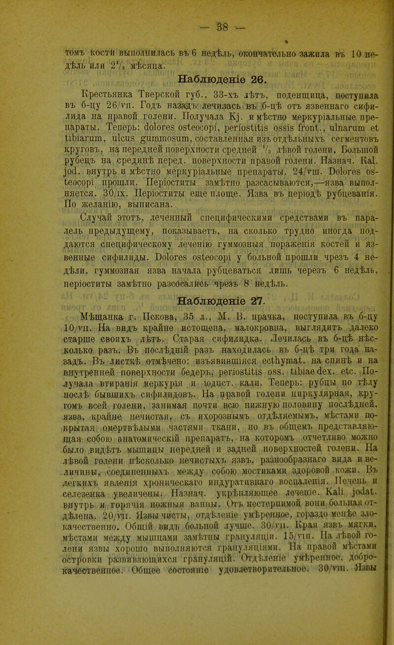 томъ кости выполнилась въб недѣль, окончательно зажила въ 10 не- дѣль или 2Ѵі мѣсяца. Наблюдѳніѳ 26. Крестьянка Тверской губ., 33-хъ лѣтъ, поденщина, поступила въ б-цу 26/ѵп. Годъ назадъ лечилась въ б-цѣ отъ язвеннаго сифи- лида на правой голени. Получала К], и мѣстно меркуріальные пре- параты. Теперь: (Іоіогез озіеосорі, регіозІЩз оззіз ігопі., иіпагит еі ІіЬіагига, иісиз §иттозшп, составленная изъотдѣльныхъ сегментовъ круговъ, на передней поверхности средней 'А лѣвой голени. Большой рубецъ на срединѣ перед, поверхности правой голени. Назнач. Каі. }0<1. внутрь и ыѣстно меркуріальные препараты. 24/ѵш. Боіогез оз- Іеосорі прошли. Періоститы замѣтно разсасываются,—язва выпол- няется. 30/іх. Періоститы еще площе. Язва въ періодѣ рубцеванія. По желанію, выписана. Случай этотъ, леченный специфическими средствами въ пара- лель предыдущему, показываетъ, на сколько трудно иногда под- даются специфическому леченію гуммозныя пораженія костей и яз- венные сифилиды. Боіогез озіеосорі у больной прошли чрезъ 4 не- дѣли, гуммозная язва начала рубцеваться лишь черезъ 6 недѣль, періоститы замѣтно разсосались чрезъ 8 недѣль. Наблюдѳніѳ 27. Мѣщанка г. Пскова, 35 л., М. В. прачка, поступила въ б-цу 10/ѵи. На видъ крайне истощена, малокровна, выглядитъ далеко старше своихъ лѣтъ. Старая сифилидка. Лечилась въ б-цѣ нѣс- колько разъ. Въ послѣдній разъ находилась въ б-цѣ три года на- задъ. Въ лиеткѣ отмѣчено: изъявившіяся есіЬутаі. на спинѣ и на внутренней поверхности бедеръ, регіозіШз озз. ІіЪіаесІех. еіс. По- лучала втиранія меркурія и іодист. кали. Теперь: рубцы по тѣлу послѣ быашихъ сифнлидовъ. На правой голени циркулярная, кру- гомъ всей голени, занимая почти всю пижную половину послѣдней. язва, крайне нечистая, съ ихорознымъ отдѣляемымъ, мѣстами по- крытая омертвѣлыми частями ткани, но въ общемъ представляю- щая собою анатомическій нрепаратъ, на которомъ отчетливо можно было видѣтъ мышицы передней и задней поверхностей голени. На лѣвой голени нѣсколько нечистыхъ язвъ, разнообразнаго вида и ве- личины, соединенныхъ между собою мостиками здоровой кожи. Въ легкихъ явленія хроническаго индуративнаго воспаленія. Печень и селезенка увеличены. Назнач. укрѣпляющее леченіе. Каіі зосіаі. внутрь и горячія ножныя ванны. Отъ нестерпимой вони больная от- дѣлена, 20/ѵл. Язвы чисты, отдѣленіе умѣренцое, гораздо менѣе зло- качественно. Общій видъ больной лучше. 30/ѵц. Края язвъ мягки, мѣстами между мышцами замѣтны грануляціи. 15/ѵіп. На лѣвой го- лени язвы хорошо выполняются грануляціямн. На правой мѣстами островки развивающихся грапуляцій. Отдѣленіе умѣрепное. добро- качественное. Общее состояніе удовлетворительное. 30/ѵш. Язвы