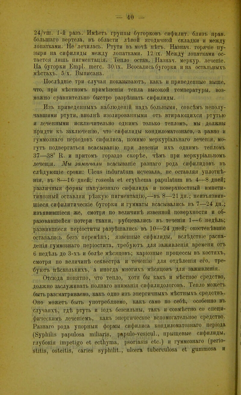 24/ѵш. 1-й разъ. Имѣегь группы бугорковъ сифилит. близъ прав, большаго вертела, въ области лѣвой ягодичной складки и между лопатками. Не лечилась. Ртути въ мочѣ нѣтъ. Назнач. горячіе пу- зыри на сифилиды между лопатками. 12/іх. Между лопатками ос- тается лишь пигментація. Тепло остав. Назнач. меркур. лечѳніе. На бугорки Етрі. теге. 30/іх. Всосались бугорки и на остальныхъ мѣстахъ. 5/х. Выписана. Послѣдніе три случая показываютъ. какъ и приведенные выше, что, при мѣстномъ примѣненіи тепла высокой температуры, воз- можно сравнительно быстро разрѣшать сифилиды. Изъ приведенныхъ наблюденій иадъ больными, совсѣмъ неполу- чавшими ртути, вполнѣ изолированными отъ втирающихся ртутью и леченными исключительно однимъ только тепломъ, мы должны придти къ заключенно, что сифилиды кондиломатознаго, а равпо и гуммознаго періодовъ сифилиса, помимо меркуріальнаго лечепія, мо- гутъ подвергаться всасыванію при леченіи ихъ однимъ тепломъ 37—38° К. и притомъ гораздо скорѣе, чѣмъ при меркуріальномъ леченіи. Мы замѣчали всасываніе разнаго рода сифилидовъ въ слѣдующіе сроки: Шеиз ішіигаіит исчезала, не оставляя уплотнѣ- нія, въ 8—16 дней; гозеоіа еі егуіііеша рариіаіит въ 4—8 дней; различный формы папулезнаго сифилида и поверхностный импети- гинозный оставляя рѣзкую пигментацію,—въ 8—21 дн.; неизъязвив- шіеся сифилитическіе бугорки и гумматы всасывались въ 7—24 дн.; изъявившіеся же, смотря по величинѣ язвенной поверхности и об- разовавшейся потери ткани, рубцевались въ теченіи 1—6 недѣль; развившіеся періоститы разрѣшались въ 10—24 дней; окостенѣвшіе оставались безъ перемѣнъ; язвенные сифилиды, вслѣдствіе распа- денія гуммознаго періостита, требуютъ для заживленія времени отъ 6 недѣль до 3-хъ и болѣе мѣсяцовъ; каріозные процессы въ костяхъ. смотря по величинѣ секвестра и теченію для отдѣленія его. тре- буютъ нѣсколькихъ, а иногда многихъ мѣсяцовъ для заживленія. Отсюда понятно, что тепло, хотя бы какъ и мѣстное средство, должно заслулсивать полнаго вниманія сифнлидологовъ. Тепло можетъ быть разематриваемо, какъ одно изъ энергичныхъ мѣстныхъ средствъ. Оно можетъ быть употребляемо, какъ само по себѣ, особенно въ случаяхъ, гдѣ ртуть и іодъ безеильны, такъ и совмѣстно со специ- фическимъ леченіемъ, какъ энергическое вспомогательное средство. Разнаго рода упорный формы сифилиса кондиломатознаго періода (8урпШз рариіоза шіііагіз, рариіо-ѵезісиі., прыщевые сифилиды, глубокія ітреіі^о еі есціута, рзопааю еіс.) и гуммознаго (регіо- зііііз, озіеіііз, сагіез зурпіііі., иісега ІиЪегсиІоза еі ^итгаоза и