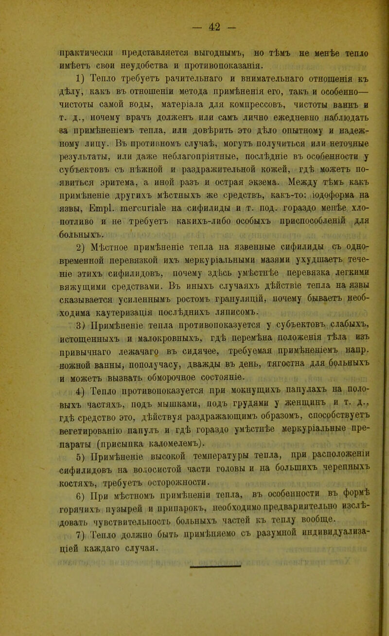 практически представляется выгоднымъ, но тѣмъ не менѣе тепло имѣѳтъ свои неудобства и противопоказанія. 1) Тепло требуетъ рачительнаго и внимательнаго отношенія къ дѣлу, какъ въ отношеніи метода примѣненія его, такъ и особенно— чистоты самой воды, матеріала для компрессовъ, чистоты ваннъ и т. д., почему врачъ долженъ или самъ лично ежедневно наблюдать ва нримѣненіемъ тепла, или довѣрить это дѣло опытному и надеж- ному лицу. Въ противиомъ случаѣ, могутъ получиться или неточные результаты, или даже неблагопріятные, послѣдніе въ особенности у субъектовъ съ нѣжной и раздражительной кожей, гдѣ можетъ по- явиться эритема, а иной разъ и острая экзема. Между тѣмъ какъ примѣненіе другихъ мѣстныхъ же средствъ, какъ-то: юдоформа на язвы, Етрі. гаегсигіаіе на сифилиды и т. под. гораздо менѣе хло- потливо и не требуетъ какихъ-либо особыхъ приспособленій для больныхъ. 2) Мѣстное примѣненіе тепла на язвенные сифилиды съ одно- временной перевязкой ихъ меркуріальными мазями ухудшаетъ тече- те этихъ сифилидовъ, почему здѣеь умѣстнѣе перевязка легкими вяжущими средствами. Въ иныхъ случаяхъ дѣйствіе тепла на язвы сказывается усиленнымъ ростомъ грануляцій, почему бываетъ необ- ходима каутеризація послѣднихъ ляписомъ. 3) ІІримѣненіе тепла противопоказуется у субъектовъ слабыхъ, истощенныхъ и малокровныхъ, гдѣ перемѣна положенія тѣла изъ привычнаго лежачаго въ сидячее, требуемая примѣненіемъ напр. ножной ванны, пополучасу, дважды въ день, тягостна для больныхъ и можетъ вызвать обморочное состояніе. 4) Тепло противопоказуется при мокнущихъ папулахъ на поло- выхъ частяхъ, подъ мышками, подъ грудями у женщинъ и т. д., гдѣ средство это, дѣйствуя раздражающимъ образомъ, способствуетъ вегетированію папулъ и гдѣ гораздо умѣстнѣе меркуріальные пре- параты (присыпка каломелемъ). 5) Примѣненіе высокой температуры тепла, при расположеніи сифилидовъ на волосистой части головы и на болыпихъ черепныхъ костяхъ, требуетъ осторожности. 6) При мѣстномъ примѣненіи тепла, въ особенности въ формѣ горячихъ пузырей и припарокъ, необходимо предварпительпо изслѣ- довать чувствительность больныхъ частей къ теплу вообще. 7) Тепло должно быть примѣняемо съ разумной индивидуализа- ціей каждаго случая.