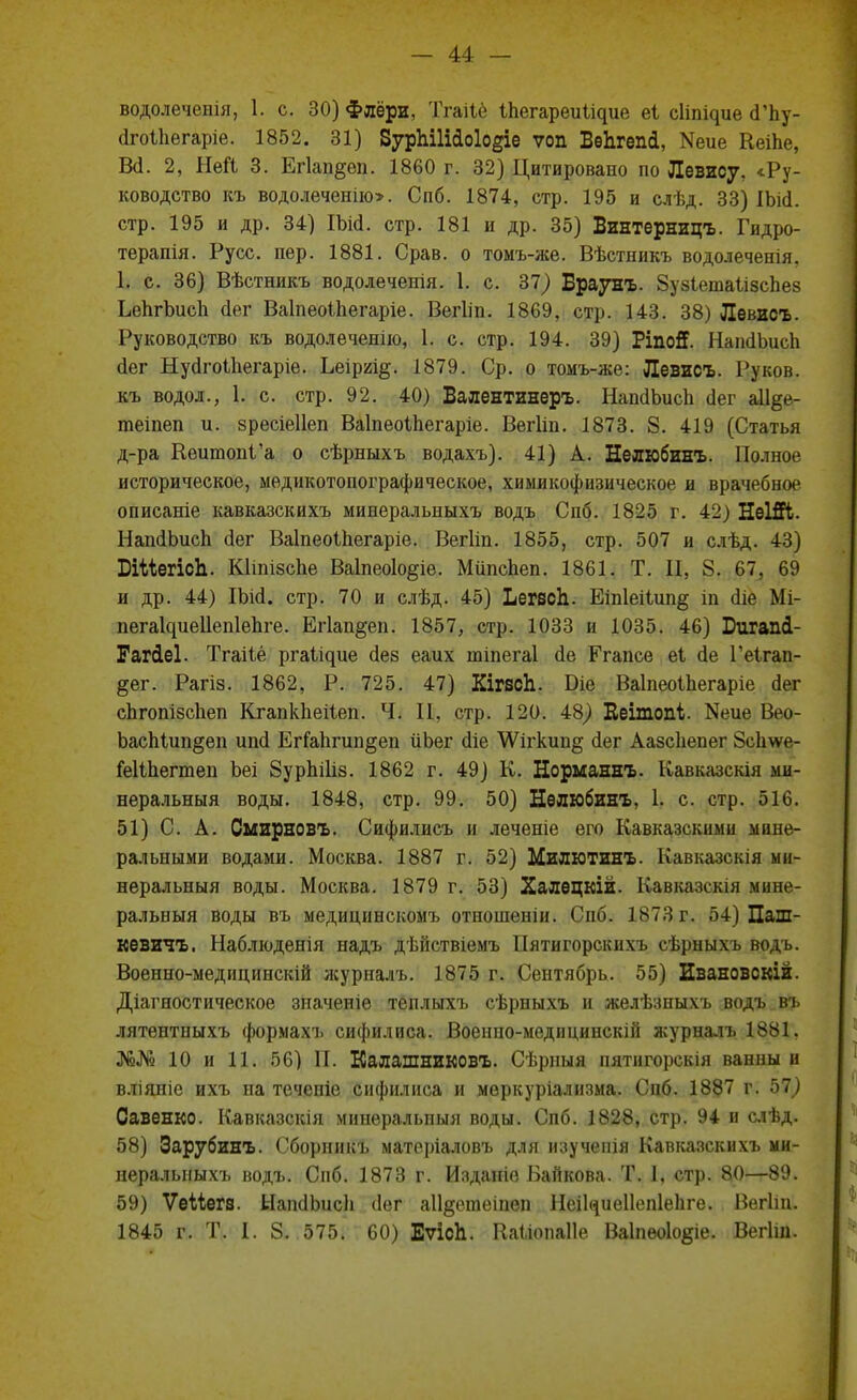 водолеченія, 1. с. 30) Флёри, Тгаііё Іпегареии^ие еі сііг^ие (ГЬу- йгоіііегаріе. 1852. 31) ЗурЫІііоІо^іе ѵоп БѳЪгепй, Меие КеШе, В(і. 2, Ней 3. Егіап^ѳп. 1860 г. 32) Цитировано по Левису, «Ру- ководство къ водолеченію». Спб. 1874, стр. 195 и слѣд. 33) ІЬісІ. стр. 195 и др. 34) ІЬМ. стр. 181 и др. 35) Винтерницъ. Гидро- терапия. Русс. пер. 1881. Срав. о томъ-же. Вѣстникъ водолеченія, Ь с. 36) Вѣстникъ водолечепія. 1. с. 37) Браунъ. 8уз1ета1лзспез ЬепгЪисп йег Ваіпеоіііегаріе. Вегііп. 1869, стр. 143. 38) Левисъ. Руководство къ водолеченію, 1. с. стр. 194. 39) Ріпой. НапсІЪисп (іег Нуйгоіііегаріе. Ьеіргі^. 1879. Ср. о томъ-же: Левисъ. Руков. къ водол., 1. с. стр. 92. 40) Балентинеръ. НаікІЪисІі (Іег а11§е- гаеіпеп и. зресіеііеп Ваіпеоіпегаріе. Вегііп. 1873. 8. 419 (Статья д-ра Кеитопі'а о сѣрныхъ водахъ). 41) А. Нелюбинъ. Полное историческое, медикотопографическое, химикофизическое и врачебное описаніе кавказскихъ минеральныхъ водъ Спб. 1825 г. 42) НеШі. НапДЪисп <іег Ваіпеоіпегаріе. Вегііп. 1855, стр. 507 и слѣд. 43) БіМегісЪ. Кііпізспе Ваіпеоіо^іе. Мііпспеп. 1861. Т. II, 8. 67, 69 и др. 44) ІЬісІ. стр. 70 и слѣд. 45) ЬегзсЬ. Еіпіеііші^ іп <ііе Мі- пегаЦиеІІепІеЬге. Егіап^еп. 1857, стр. 1033 и 1035. 46) Бигапі- Гагіеі. Тгаііё ргаіідие (іез еаих шіпегаі йе Егапсе еі йе Геігап- §ег. Рагіз. 1862, Р. 725. 47) Кігвсіі. Біе Ваінеоіпегаріе сіег сЬгопізсІіеп Кгапкііеііеп. Ч. 11. стр. 120. 48) Кеітопі. Кеие Вео- оасМип^еп иші ЕгГаІігип^еп йЬег сііе \Ѵп-кип§ сіег Аазсііепег 8с1те- ІеШіегтеп Ьеі 8урЫ1із. 1862 г. 49) К. Норманнъ. Кавказскія ми- неральныя воды. 1848, стр. 99. 50) Нѳлюбинъ, 1. с. стр. 516. 51) С. А. Смирновъ. Сифилисъ и леченіе его Кавказскими мине- ральными водами. Москва. 1887 г. 52) Милютинъ. Кавказскія ми- неральный воды. Москва. 1879 г. 53) Халецкій. Кавказскія мине- ральный воды въ медицинскомъ отношеніи. Спб. 1873 г. 54) Паш- кѳвичъ. Наблюденія надъ дѣйствіемъ Иятигорскихъ сѣрныхъ водъ. Военно-медицинскій журналъ. 1875 г. Сентябрь. 55) Евановскій. Діагностическое значеніе теплыхъ сѣрныхъ и желѣзныхъ водъ въ лятентныхъ формахъ сифилиса. Военпо-медицинскій журналъ 1881. №№ 10 и 11. 56) П. Калашниковъ. Сѣрпыя нятнгорскш ванны и вліяніе ихъ на течепіе сифилиса и меркуріализма. Снб. 1887 г. 57) Оавенко. Кавказскія минеральпыя воды. Спб. 1828, стр. 94 и слѣд. 58) Зарубинъ. Сборннкъ матеріаловъ для изучеиія Кавказскихъ ми- неральныхъ водъ. Спб. 1873 г. Изданіѳ Байкова. Т. I, стр. 80—89. 59) Ѵѳііегв. ЫапсІЬисЬ ііег аіі^ешеіпеп НеіЦиеІІепІеЬгѳ. Вегіііх. 1845 г. Т. I. 8. 575. 60) ЕѵісЪ. Ваыопаііе Ва1пео1о§іе. Вегіш.