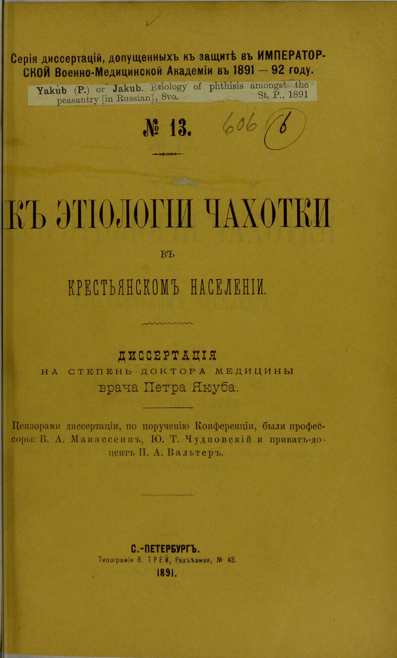 Серія диссертацій, допущѳнныхъ нъ защитѣ въ ИМПЕРАТОР- СКОЙ Военно-Медицинской Академіи въ 1891 - 92 году. УакиЬ (Р.) ог* ЗакиЬ. Е*ю1о8у оі рМЪІвів ашоп^ ТЬе реазапѣгу [іп Еиззіап], 8ѵо. 3*. Р., 1891 КЪ ЭТІОЛОГІИ ЧАХОТКИ въ КРЕСТЬЯНСКОМУ НАСЕЛЕНІИ. ДИССЕРТАЦІЯ НА СТЕПЕНЬ ДОКТОРА МЕДИЦИНЫ врача Петра Якуба. Цензорами днссертаціи, по поручеиію Конференции, были профес- соры: В. А. Манясссин'ь, Ю. Т. Чудновскій и приватъ-до- центъ П. А. Вальтеръ. С.-ПЕТЕРБУРГЪ. ТипограФІя Я. Т Р Е Й, Разъезжая, № 43, 1891.