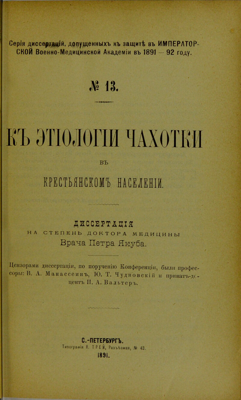 Серія диссѳрнщій, допущенныхъ къ защитѣ въ ИМПЕРАТОР СКОЙ Военно-Медицинсной Академіи въ 1891 — 92 году. КЪ ЭТІОЛОГШ ЧАХОТКИ въ КРЕСТЬЯНСКОМЪ НАСЕЛЕНІИ. ДИССЕРТАЦІЯ НА СТЕПЕНЬ ДОКТОРА МЕДИЦИНЫ Врача Петра Якуба. Цензорами диссертаціи, по порученію Конференціи, были профес соры: И. А. Манассеинъ, Ю. Т. ЧудновскіГІ и приватъ-л центъ И. А. Вальтеръ. С.-ПЕТЕРБУРГЪ. ТипограФІя Я. Т Р Е Й, РазѵЬзжая, № 43. 1891.