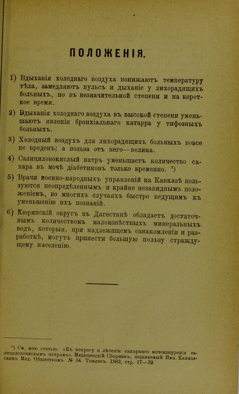 ПОЛОЖЕНІЯ. 1) Вдыханія холоднаго воздуха понижаютъ температуру тѣла, замедляютъ пульсъ и дыханіе у лихорадящихъ больныхъ, но въ незначительной степени и на корот- кое время. 2) Вдыханія холоднаго воздуха въ высокой степени умень- шаютъ явленія бронхіальнаго катарра у тифозныхъ больныхъ. 3) Холодный воздухъ для лихорадящихъ больныхъ вовсе не вреденъ; а польза отъ него—велика. 4) Салициловокислый натръ уменьшаетъ количество са- хара въ мочѣ діабетиковъ только временно. ‘) 5) Врачи военно-народныхъ управленій на Кавказѣ поль- зуются неопредѣленнымъ и крайне незавиднымъ поло- женіемъ, во многихъ случаяхъ быстро ведущимъ къ уменьшенію ихъ познаній. 6) Кюринскій округъ въ Дагестанѣ обладаетъ достаточ- нымъ количествомъ малоизвѣстныхъ минеральныхъ водъ, которыя, при надлежащемъ ознакомленіи и раз- работкѣ, могутъ принести большую пользу стражду- щему населенію. . : і Ъ вопросу О лѣченіи сахарнаго мочеизнуренія са- « Медицинскій Сборникъ, издаваемый Имп. Кавказ- * 34. Тифлисъ. 1882, стр. 17—32 О См. мою статью: а Къ скимГльГпТ'1' натР°иъл- Медицинскій Сборникъ, изда скимъ Мед. Обществомъ. № 34. Тифлисъ. 1882, стр. 17-