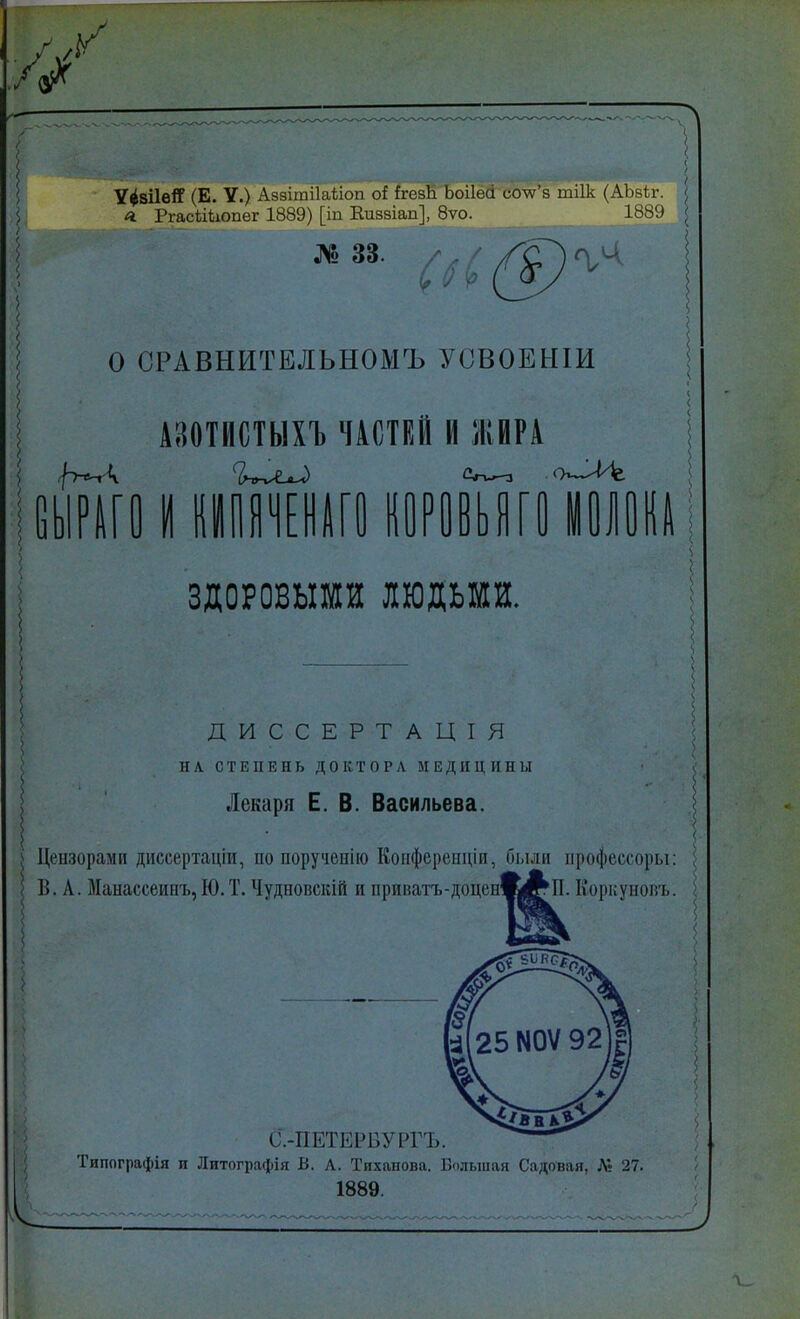 Ѵ^віІвІГ (Е. У.) Аззшгііаѣіоп оі йгезН Ьоііесі еоѴз тіік (АЬзѣг. я. РгасііЬюпег 1889) [іп Еиззіап], 8ѵо. 1889 № 33. О СРАВНИТЕЛЬНОМЪ УСВОЕНІИ АШІІСТЫХЪ ЧАСТЕЙ И ЖИРА НА ГО КОРОВЬЯГО ЗДОРОВЫМИ людьми. ДИССЕРТ АЦІЯ НА СТЕПЕНЬ ДОКТОРА МЕДИЦИНЫ Лекаря Е. В. Васильева. , Цензорами диссертаціи, по поручсиію Конферепціи, были профессоры: В. А. Манассеинъ,Ю.Т. Чудповскій и іфшшч.-доіичА|ЙЧі. Коркушжь. С.-НЕТВРВУРГЪ. Типографія и Литографія В. Л. Тпханова. Большая Садовая, Лі 27. 1889.