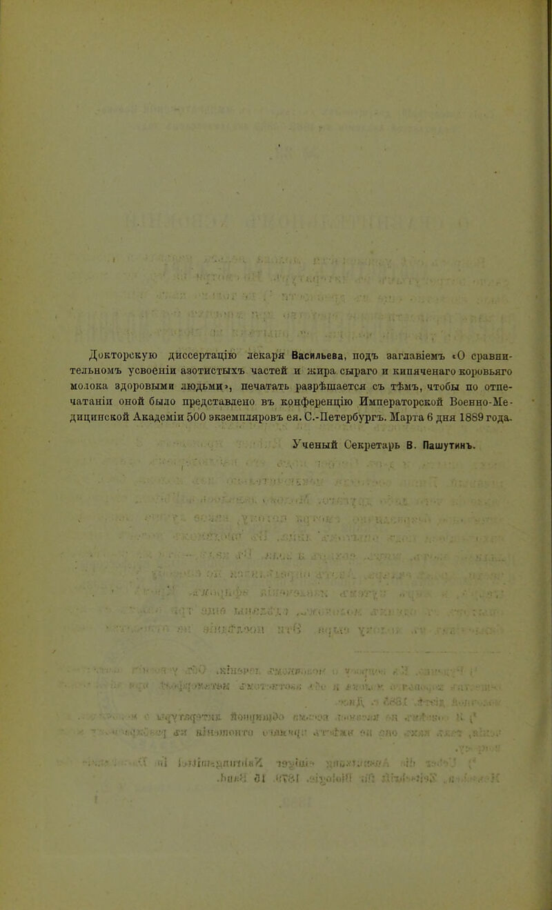 Докторскую диссертацію лекаря Васильева, подъ заглавіемъ сО сравни- тельномъ усвоеыіи азотистыхъ частей и ;кира сыраго и кипяченаго коровьяго молока здоровыми людьми >, печатать разрѣшается съ тѣмъ, чтобы по отпе- чатаніп оной было представлено въ конференцию Императорской Военно-Ме- дицппской Академіи 500 экземпляровъ ея. С.-Петербургъ. Марта 6 дня 1889 года. Ученый Секретарь В. Пашутинъ. .Ьан'4 йі ,(.'?&! ,зіѵо!«ДО ;іТ: йгиЬиНІ