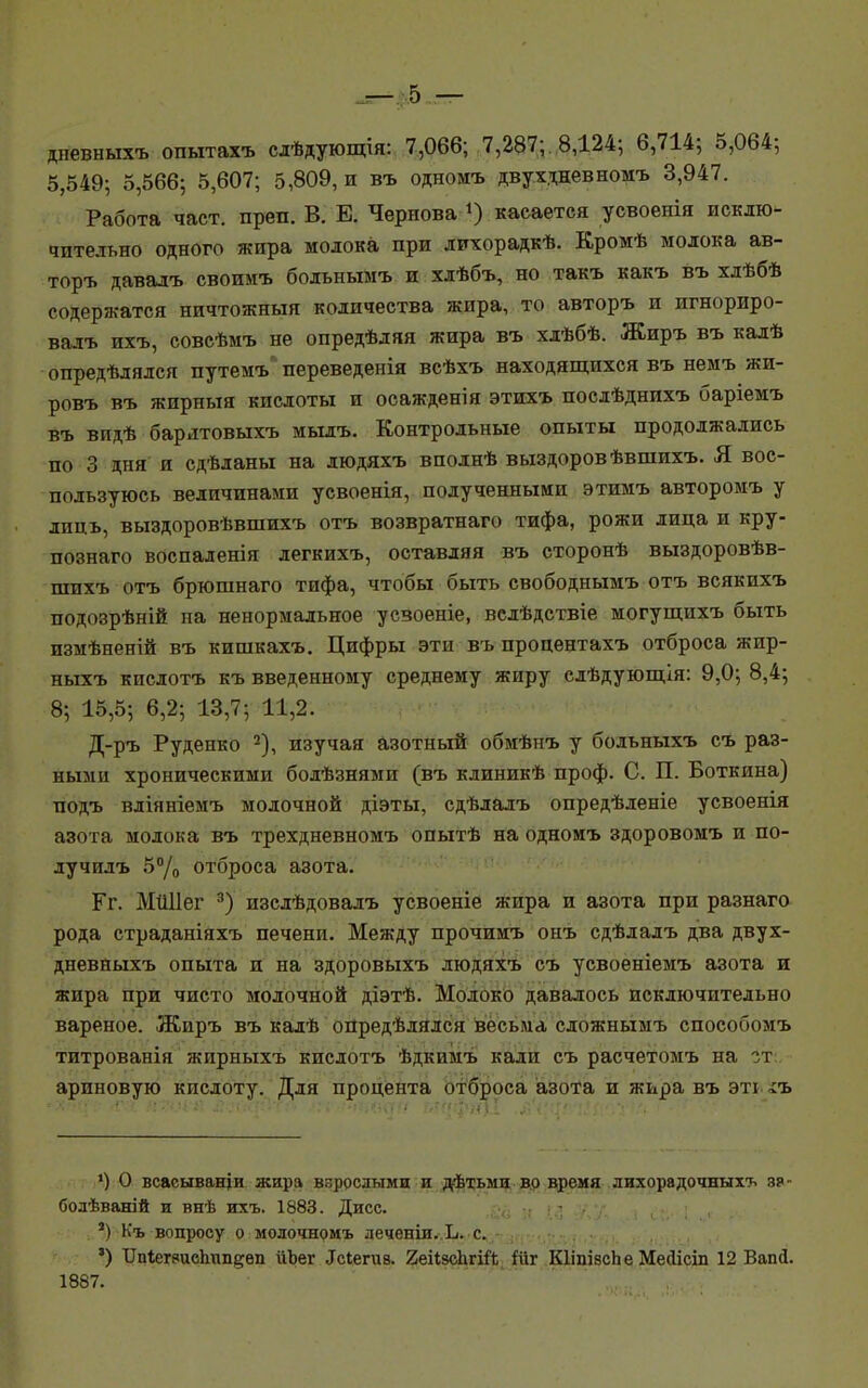 дневныхъ опытахъ слѣдующія: 7,066; 7,287;. .8,124; 6,714; 5,064; 5,549; 5,566; 5,607; 5,809, и въ одномъ двухдневномъ 3,947. Работа част. преп. В. Е. Чернова *) касается усвоенія исклю- чительно одного жира молока при лихорадкѣ. Кромѣ молока ав- торъ давалъ своимъ больнымъ и хдѣбъ, но такъ какъ въ хлѣбѣ содержатся ничтожный количества жира, то авторъ и игнориро- вадъ ихъ, совсѣмъ не опредѣляя жира въ хдѣбѣ. Жиръ въ калѣ опредѣлялся путемъ переведенія всѣхъ находящихся въ немъ жи- ровъ въ жирныя кислоты и осажденія этихъ послѣднихъ баріемъ Въ видѣ бардтовыхъ мылъ. Контрольные опыты продолжались по 3 дня и сдѣданы на людяхъ вподнѣ выздоровѣвшихъ. Я вос- пользуюсь величинами усвоенія, полученными этимъ авторомъ у лиць, выздоровѣвшихъ отъ возвратнаго тифа, рожи лица и кру- познаго воспаленія легкихъ, оставляя въ сторонѣ выздоровѣв- шихъ отъ брюшнаго тифа, чтобы быть свободнымъ отъ всякихъ подозрѣній на ненормальное усзоеніе, велѣдствіе могущихъ быть измѣненій въ кишкахъ. Цифры эти въ процентахъ отброса жир- ныхъ кислотъ къ введенному среднему жпру слѣдующія: 9,0; 8,4; 8; 15,5; 6,2; 13,7; 11,2. Д-ръ Руденко 2), изучая азотный обмѣнъ у бодьныхъ съ раз- ными хроническими бодѣзнями (въ кдиникѣ проф. С. П. Боткина) подъ вліяніемъ молочной діэты, сдѣлалъ опредѣленіе усвоенія азота молока въ трехдневномъ опытѣ на одномъ здоровомъ и по- лучилъ 5°/о отброса азота. Гг. МііПег 3) изслѣдовалъ усвоеніе жира и азота при разнаго рода страданіяхъ печени. Между прочимъ онъ сдѣлалъ два двух- дневныхъ опыта и на здоровыхъ людяхъ съ усвоеніемъ азота и жира при чисто молочной діэтѣ. Молоко давалось исключительно вареное. Жиръ въ калѣ опредѣлялсн весьма сдожнымъ способомъ титрованія жирныхъ кислотъ ѣдкимъ кали съ расчетомъ на гт ариновую кислоту. Для процента отброса азота и жира въ эті іъ ') О всаеыващи жира взрослыми и дѣтьми во время лихорадочныхъ з?- болѣвалій и внѣ ихъ. 1883. Дисс. а) Къ вопросу о молочномъ леченіи. Ъ. с. 3) ІІпІегэисЬип^вп йЪег .Ісіегиз. ЙеіІзсЬгШ Шг КІіпівсЬе Месіісіп 12 Вапй. 1887.