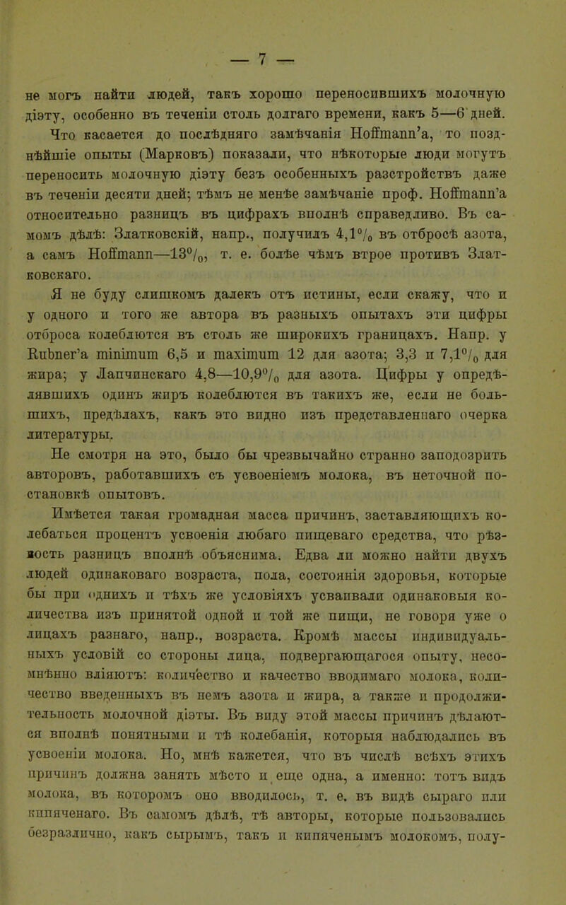 не могъ найти людей, такъ хорошо переноспвшихъ молочную діэту, особенно въ теченіи столь долгаго времени, какъ 5—6 дней. Что касается до послѣдняго замѣчанія Ноптпапп'а, то позд- нѣйшіе опыты (Марковъ) показали, что нѣкоторые люди могутъ переносить молочную діэту безъ особенныхъ разстройствъ даже въ теченіп десяти дней; тѣмъ не менѣе замѣчаніе проф. Нойтаапп'а относительно разницъ въ цифрахъ вполнѣ справедливо. Въ са- момъ дѣлѣ: Златковскій, напр., получилъ 4,1% въ отбросѣ азота, а самъ Нойтапп—13°/0, т. е. болѣе чѣмъ втрое противъ Злат- ковскаго. Я не буду слишкомъ дадекъ отъ истины, если скажу, что и у одного и того же автора въ разныхъ опытахъ эти цифры отброса колеблются въ столь же широкихъ границахъ. Напр. у КиЬпег'а тіпітит 6,5 и тахіпшт 12 для азота; 3,3 и 7,1°/0 для жира; у Лапчинскаго 4,8—10,9°/0 для азота. Цифры у опредѣ- дявшихъ одинъ жиръ колеблются въ такихъ же, если не боль- шихъ, предѣлахъ, какъ это видно изъ прѳдставлениаго очерка литературы. Не смотря на это, было бы чрезвычайно странно заподозрить авторовъ, работавшихъ съ усвоеніемъ молока, въ неточной по- станов^ опытовъ. Имѣется такая громадная масса причинъ, заставляющпхъ ко- лебаться процентъ усвоенія любаго пищеваго средства, что рѣз- вость разницъ вполнѣ объяснима. Едва ли можно найти двухъ людей одинаковаго возраста, пола, состоянія здоровья, которые бы при однихъ и тѣхъ же условіяхъ усваивали одинаковый ко- личества изъ принятой одной и той же пищи, не говоря уже о лнцахъ разнаго, напр., возраста. Кромѣ массы нндпвидуадь- ныхъ условій со стороны лица, подвергающагося опыту, несо- мнѣнно вліяютъ: количество и качество вводимаго молока, коли- чество введеиныхъ въ немъ азота и жира, а также п продолжи- тельность молочной діэты. Въ виду этой массы причинъ дѣлают- ся вполнѣ понятными и тѣ колебанія, который наблюдались въ усвоеніи молока. Но, мнѣ кажется, что въ числѣ всѣхъ этихъ причинъ должна занять мѣсто и еще одна, а именно: тотъ видъ молока, въ которомъ оно вводилось, т. е. въ видѣ сыраго или ішпяченаго. Въ оамомъ дѣлѣ, тѣ авторы, которые пользовались безразлично, какъ сырымъ, такъ и кипяченымъ молокомъ, полу-