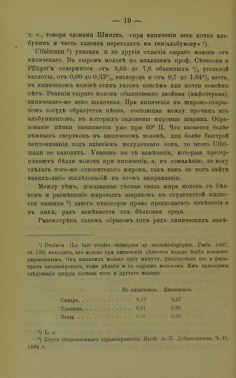 т. е., говоря словами Шмидта, с при кипяченіи весь почти адь- буминъ и часть казеина переходятъ въ геміальбумозу» ШТеІгаапп 2) указалъ и на другія отіичія сыраго молока отъ кппяченаго. Въ сыромъ молокѣ по анализамъ проф. Сѣченова и РЯй^ег'а содержится отъ 5,65 до 7,6 объемныхъ °/0 угольной кислоты, отъ 0,09 до 0,3,2°/0 кислорода и отъ 0,7 до 1,64°/0 азота, въ кипяченомъ молокѣ этихъ газовъ совсѣмъ или почти совсѣмъ нѣтъ. Реакція сыраго молока обыкновенно двойная (амфотерная). кипяченаго-же ясно щелочная. При кипяченіи въ широко-откры- томъ сосудѣ образуется пѣнка, состоящая между прочимъ изъ альбуминатовъ, въ которыхъ заложены жировые шарики. Обра- зованіе пѣнки начинается уже при 60° Ц. Что касается бодѣе нѣжныхъ свертковъ въ кипяченомъ модокѣ, или болѣе быстрой пептонизадіи подъ вліяніемъ желудочнаго сока, то этого ІЛіеІ- тапп не находить. Указавъ на тѣ измѣненія, который претер- пѣваютъ бѣлки молока при кипяченіи, я, къ сожалѣнію, не могу сдѣлать того-же относительно жировъ, такъ какъ не могъ найти какихъ-либо изслѣдованій въ этомъ направленіп. Между тѣмъ, доказанная тѣсная связь жира молока съ бѣл- комъ и размѣщеніе жировыхъ шариковъ въ студенпстой жидко- сти казеина 3) даютъ нѣкоторое право предполагать пзмѣненія и въ нихъ, разъ измѣняется эта бѣлковая среда. Разсмотрѣвъ такимъ образомъ тотъ рядъ хпмпческихъ пзмѣ- ') Бисіаих (Ье Іаі* еШйез спітідиез еі тісгоЬіоІо^иез. Рагіз. 1887. ст. 135) находитъ, что молоко при кипяченіи дѣлается только болѣе концент- рированнымъ. Онъ кипятилъ молоко одиу минуту, фильтровалъ его и филь- тратъ аналиэировалъ, тоже дѣлалъ и съ сырымъ молокомъ. Имъ приведены слѣдующія цифры состава того и другаго молока: Не кипяченое. Кипяченое. Сахара 5,43 5,47 Каэеина і 0,31 0,30 Золы. . .\ . V . . .. V. г . 0,49 0,50 3) Ь. с. 8) ІСурсъ общественнаго эдравохраненія. Проф. А. П. Доброславина. Ч. И, 1884 г.