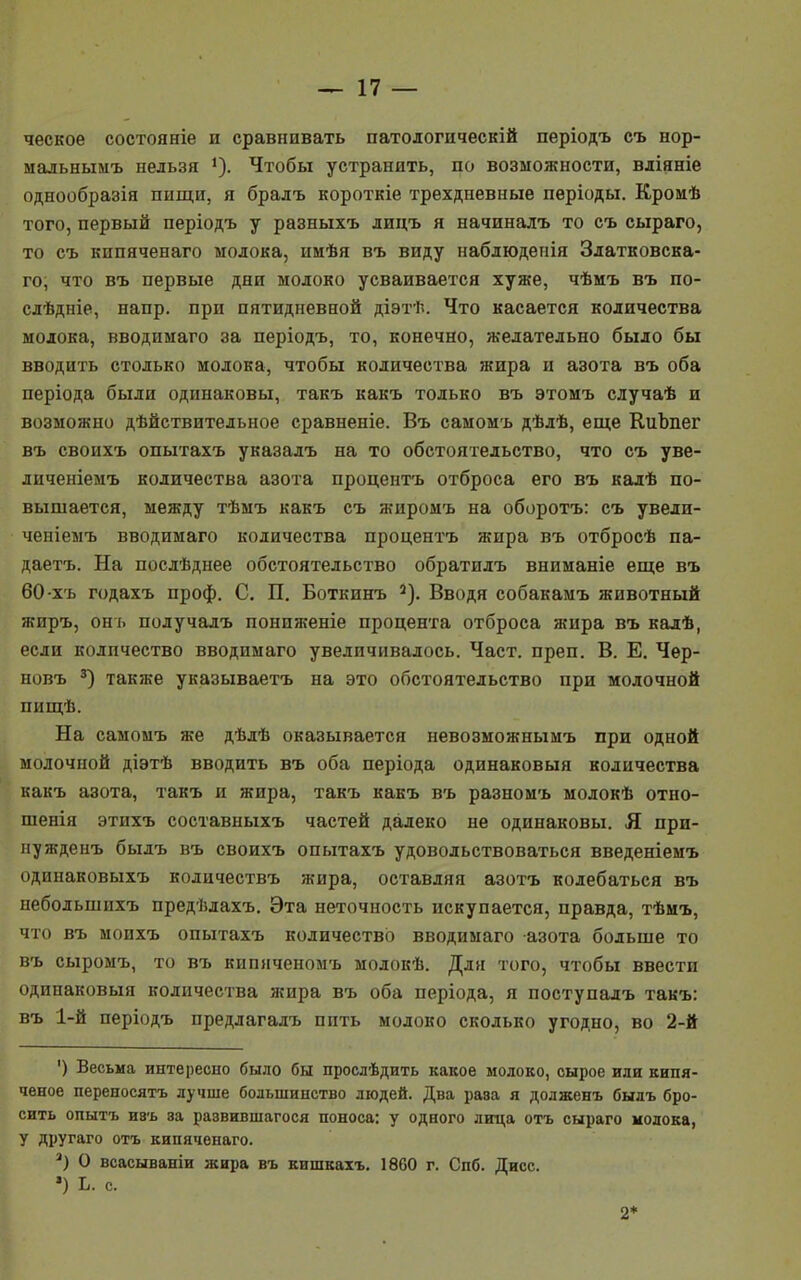 ческое состояніе и сравнивать патологическій періодъ съ нор- мальнымъ нельзя 1). Чтобы устранить, по возможности, вліяніе однообразія пищи, я бралъ короткіе трехдневные періоды. Кромѣ того, первый періодъ у разныхъ лицъ я начиналъ то съ сыраго, то съ кипяченаго молока, имѣя въ виду наблюдепія Златковска- го, что въ первые дни молоко усваивается хуже, чѣмъ въ по- слѣдніе, напр. при пятидневной діэтѣ. Что касается количества молока, вводима™ за періодъ, то, конечно, желательно было бы вводить столько молока, чтобы количества жира и азота въ оба періода были одинаковы, такъ какъ только въ этомъ случаѣ и возможно дѣйствительное сравненіе. Въ самомъ дѣлѣ, еще КиЪпег въ своихъ опытахъ указалъ на то обстоятельство, что съ уве- личеніемъ количества азота процентъ отброса его въ калѣ по- вышается, между тѣмъ какъ съ жиромъ на оборотъ: съ увелп- ченіемъ вводимаго количества процентъ жира въ отбросѣ па- даетъ. На послѣднее обстоятельство обратилъ вниманіе еще въ 60 хъ годахъ проф. С. П. Боткинъ 2). Вводя собакамъ животный жиръ, онъ получалъ пониженіе процента отброса жира въ калѣ, если количество вводимаго увеличивалось. Част. преп. В. Е. Чѳр- новъ 3) также указываетъ на это обстоятельство при молочной пищѣ. На самомъ же дѣлѣ оказывается невозможнымъ при одной молочной діэтѣ вводить въ оба періода одинаковый количества какъ азота, такъ и жира, такъ какъ въ разномъ молокѣ отно- шенія этихъ составныхъ частей далеко не одинаковы. Я при- нужденъ былъ въ своихъ опытахъ удовольствоваться введеніемъ одинаковыхъ количествъ жира, оставляя азотъ колебаться въ небодышіхъ предѣлахъ. Эта неточность искупается, правда, тѣмъ, что въ моихъ опытахъ количество вводимаго азота больше то въ сыромъ, то въ кипяченомъ молокѣ. Для того, чтобы ввести одинаковый количества жира въ оба періода, я поступалъ такъ: въ 1-й періодъ предлагадъ пить молоко сколько угодно, во 2-й ') Весьма интересно было бы прослѣдить какое молоко, сырое или кипя- ченое переносятъ лучше большинство людей. Два рава я додженъ былъ бро- сить опытъ И8ъ эа развившагося поноса: у одного лица отъ сыраго молока, у другаго отъ кипяченаго. 3) О всасываніи жира въ кишкахъ. 1860 г. Спб. Дисс. ») Ь. с. 2*