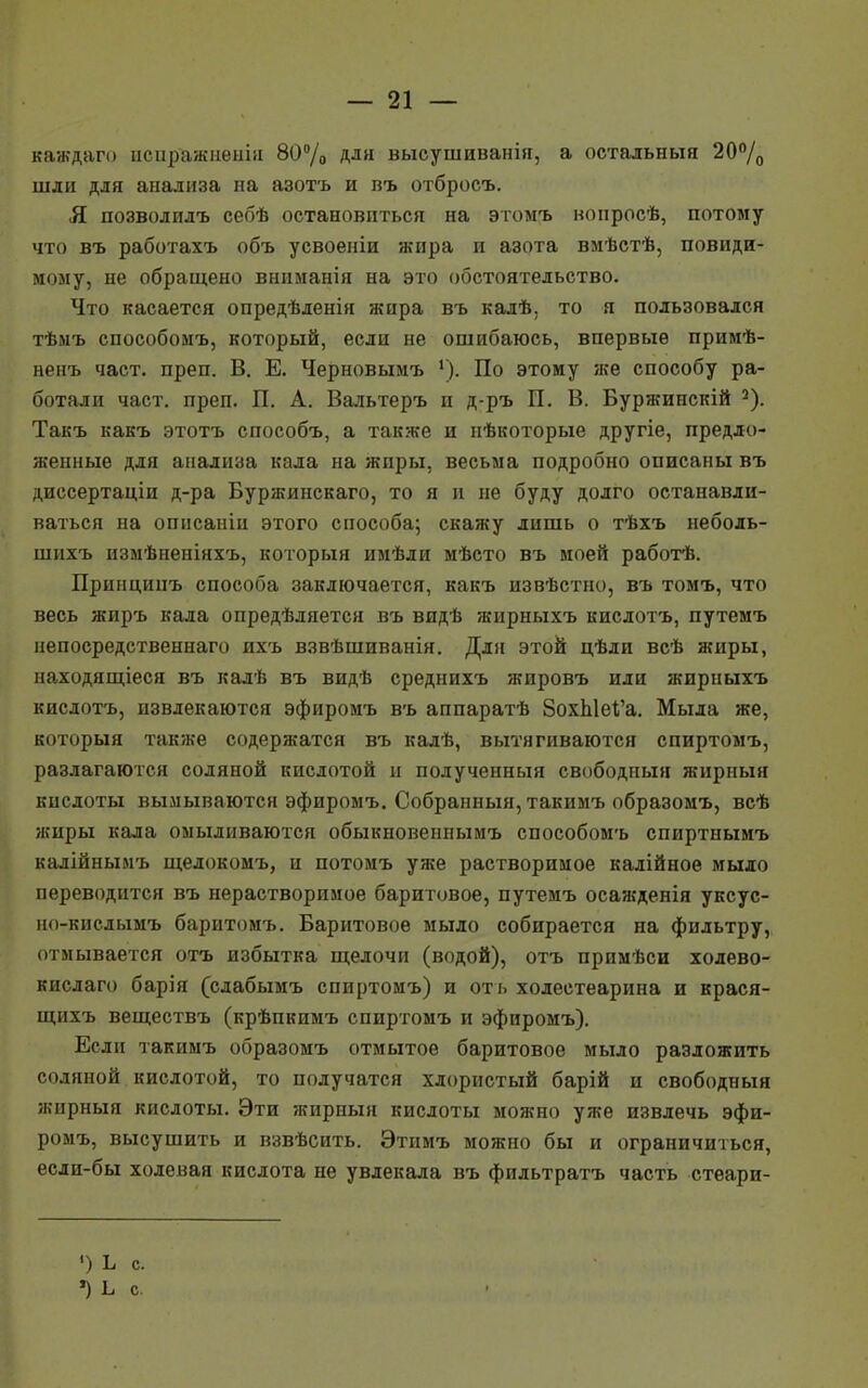 каждаго иснражненія 80% для высушиванія, а остальныя 20°/0 шли для анализа на азотъ и въ отбросъ. Я позволилъ себѣ остановиться на этомъ нонросѣ, потому что въ работахъ объ усвоеніи жира и азота вмѣстѣ, повиди- мому, не обращено вннманія на это обстоятельство. Что касается опредѣленія жира въ калѣ, то я пользовался тѣмъ способоиъ, который, если не ошибаюсь, впервые примѣ- ненъ част. преп. В. Е. Черновымъ '). По этому же способу ра- ботали част. преп. П. А. Вальтеръ п д-ръ П. В. Буржинскій 2). Такъ какъ этотъ способъ, а также и нѣкоторые другіе, предло- женные для анализа кала на жиры, весьма подробно описаны въ диссертаціи д-ра Буржинскаго, то я и не буду долго останавли- ваться на опнсаніи этого способа; скажу лишь о тѣхъ неболь- шнхъ измѣненіяхъ, который имѣли мѣсто въ моей работѣ. Принципъ способа заключается, какъ извѣстно, въ томъ, что весь жиръ кала опредѣляется въ видѣ жирныхъ кислотъ, путемъ непосредственнаго ихъ взвѣшиванія. Для этой цѣли всѣ жиры, находящіеся въ калѣ въ видѣ среднихъ жировъ или жирныхъ кислотъ, извлекаются эфиромъ въ аппаратѣ 8охЫеІ'а. Мыла же, который также содержатся въ калѣ, вытягиваются спиртомъ, разлагаются соляной кислотой и полученный свободный жирныя кислоты вымываются эфиромъ. Собранный, такимъ образомъ, всѣ жиры кала омыливаются обыкновеннымъ способомъ спиртнымъ калійнымъ щелокомъ, и потомъ уже растворимое калійное мыло переводится въ нерастворимое баритовое, путемъ осажденія уксус- но-кислымъ баритомъ. Баритовое мыло собирается на фильтру, отмывается отъ избытка щелочи (водой), отъ примѣси холево- кислаго барія (слабымъ спиртомъ) и отъ ходестеарина и крася- щихъ веществъ (крѣпкимъ спиртомъ и эфиромъ). Если такимъ образомъ отмытое баритовое мыло разложить соляной кислотой, то получатся хлористый барій и свободный жирныя кислоты. Эти жирныя кислоты можно уже извлечь эфи- ромъ, высушить и взвѣсить. Этимъ можно бы и ограничиться, если-бы холеная кислота не увлекала въ фильтратъ часть стеари- ■) Ь с. Ч Ь с.