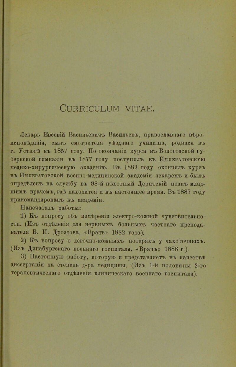 СШКЮТШМ ѴІТАЕ. Лекарь Евсевій Васильевичъ Васильевъ, православнаго вѣро- исповѣданія, сынъ смотрителя уѣзднаго училища, родился въ г. Устюгѣ въ 1857 году. По окончаиіи курса въ Вологодской гу- бернской гнмназіи въ 1877 году поступидъ въ Императорскую медико-хирургическую академію. Въ 1882 году окончнлъ курсъ въ Императорской военно-медицинской академіи лекаремъ и былъ опредѣленъ на службу въ 98-й пѣхотный Дерптсвій полкъ млад- шимъ врачемъ, гдѣ находится и въ настоящее время. Въ 1887 году прикомандированъ къ академіи. Напечатадъ работы: 1) Къ вопросу объ измѣреніи электро-кожной чувствительно- сти. (Изъ отдѣленія для нервныхъ больныхъ частнаго препода- вателя В. И. Дроздова. «Врачъ» 1882 года). 2) Къ вопросу о дегочно-кожныхъ потеряхъ у чахоточныхъ. (Изъ Динабургскаго военнаго госпиталя. «Врачъ» 1886 г.). 3) Настоящую работу, которую и представляетъ въ качествѣ диссертаціи на степень д-ра медицины. (Изъ 1-й половины 2-го терапевтическаго отдѣленія клиническаго военнаго госпиталя).