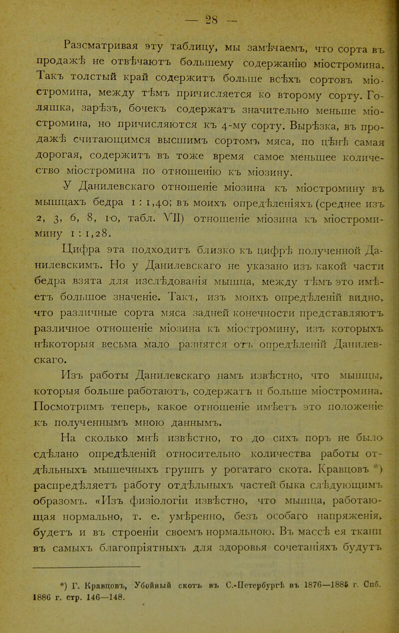 Разсматривая эту таблицу, мы замѣчаемъ, что сорта въ продажѣ не отвѣчаютъ большему содержанію міостромина. Такъ толстый край содержитъ больше всвхъ сортовъ міо- стромина, между тѣмъ причисляется ко второму сорту. Го- ляшка, зарѣзъ, бочекъ содержать значительно меньше міо- стромина, но причисляются къ 4-му сорту. Вырѣзка, въ про- дажѣ считающимся высшимъ сортомъ мяса, по цѣнѣ самая дорогая, содержитъ въ тоже время самое меньшее количе- ство міостромина по отношенію къ міозину. У Данилевскаго отношеніе міозина къ міостромину въ мышцахъ бедра і : і ,40; въ моихъ опред-Ьленіяхъ (среднее изъ 2, 3, 6, 8, ю, табл. VII) отношеггіе міозина къ міостромп- мину і : 1,28. Цифра эта подходить близко къ цифрѣ полученной Да- нилевскимъ. Но у Данилевскаго не указано изъ какой части бедра взята для изсл-вдованія мышца, между тѣмъ это имѣ- етъ большое значеніе. Такъ, изъ мопхъ опредѣленій видно, что различные сорта мяса задней конечности представляютъ различное отношеніе міозина къ міостромину, изъ которыхъ нъжоторыя весьма мало разнятся оті^ опред-Ьлепій Данилев- скаго. Изъ работы Данилевскаго намъ извѣстно, что мышцы, которыя больше работаютъ, содержать и больше міостромпна. Посмотримъ теперь, какое отношеніе им-Ьетъ это положеніе къ полученнымъ мною даннымъ. На сколько мнѣ известно, то до спхъ поръ не было сдѣлано опредѣленій относительно количества работы от- дѣльныхъ мышечныхъ группъ у рогатаго скота. Кравцовъ *) распредѣляетъ работу отд'вльныхъ частей быка слѣдующнмъ образомъ. «Изъ физіологіи известно, что мыпіца, работаю- щая нормально, т. е. умѣренио, безъ особаго напряженія, будетъ и въ строеніи своемъ нормальною. Въ массѣ ея ткани въ самыхъ благопріятныхъ для здоровья сочетаніяхъ будутъ *) Г. Кравцовъ, Убойный скотъ въ С.-Пстсрбургѣ въ 1870—1886 г. Спб. 1886 г. стр. 146—148.