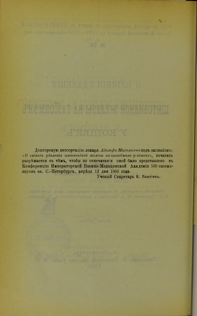 Докторскую диссертацію декаря Адольфа Михелъсснаподъ заглавіемъ: < О вліяніи удаленія щитовидной железы на газообмѣнъ у кошекъ», печатать разрѣшается съ тѣмъ, чтобы по отпечатали оной было представлено въ Конференцію Императорской Военно-Медпцннской Академіи 500 экземп- ляровъ ея. С.-Петербургъ, апрѣля 12 дня 1889 года. Ученый Секретарь В. Пашутинъ.