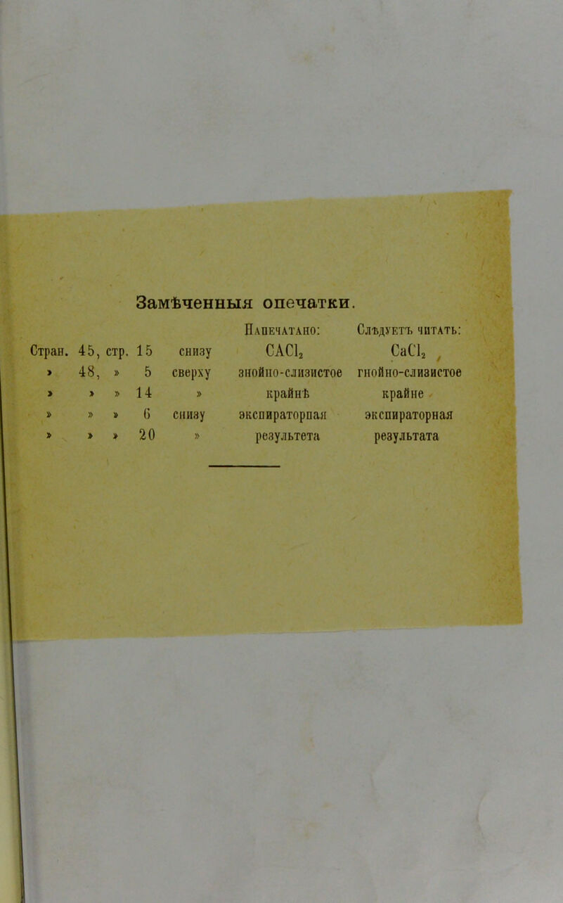 Замѣченныя опечатки. Стран. 45, стр. 15 снизу Напечатано: сасі2 Слѣдуетъ читать: СаС12 , I 48, » 5 сверху знойно-слизистое гнойно-слизистое 1 > » 14 » крайнѣ крайне » » » С снизу экспираторная экспираторная > » » 20 » результета результата