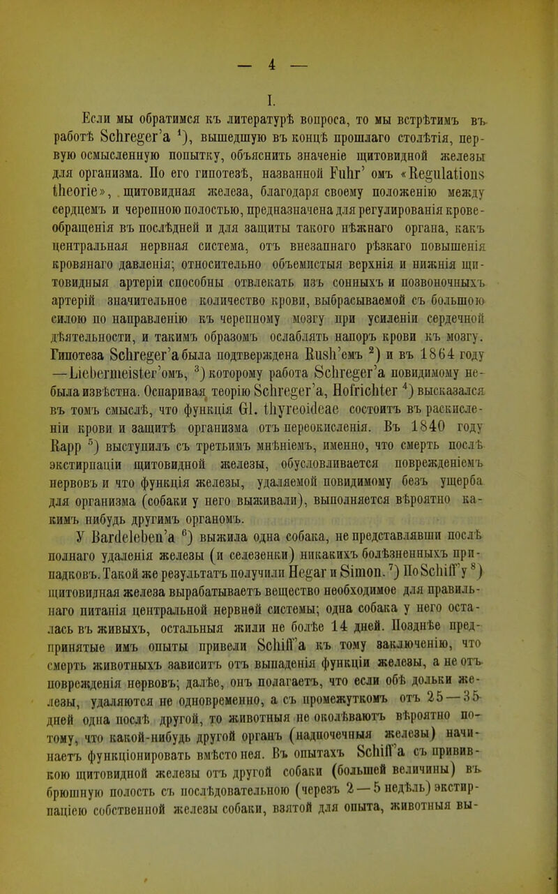 I. Если мы обратимся къ литературѣ вопроса, то мы встрѣтимъ въ работѣ ВсЬге^ег’а *), вышедшую въ концѣ прошлаго столѣтія, пер- вую осмысленную попытку, объяснить значеніе щитовидной железы для организма. По его гипотезѣ, названной Риііг’ омъ «Ке§и1а(іоп§ ІЬеогІе», щитовидная железа, благодаря своему положенію между сердцемъ и черепною полостью, предназначена для регулированія крове - обращенія въ послѣдней и для защиты такого нѣжнаго органа, какъ центральная нервная система, отъ внезапнаго рѣзкаго повышенія кровянаго давленія; относительно объемистыя верхнія и нижнія щи- товидныя артеріи способны отвлекать изъ сонныхъ и позвоночныхъ артерій значительное количество крови, выбрасываемой съ большою силою по направленію къ черепному мозгу при усиленіи сердечной дѣятельности, и такимъ образомъ ослаблять напоръ крови къ мозгу. Гипотеза 8с1іге§егабыла подтверждена НияІГсмъ 2) и въ 1864 году —ІлеЬепиеізіег’омъ, 3) которому работа Всііге^ег’а невидимому не- была извѣстна. Оспаривая теорію 8с1іі,е§ег’а, Ноі'гісіііег 4) высказался въ томъ смыслѣ, что функція 61. іііугеокіеае состоитъ въ раскисле- ніи крови и защитѣ организма отъ переокисленія. Въ 1840 году Парр 5) выступилъ съ третьимъ мнѣніемъ, именно, что смерть послѣ экстирпаціи щитовидной железы, обусловливается поврежденіемъ нервовъ и что функція железы, удаляемой повидимому безъ ущерба для организма (собаки у него выживали), выполняется вѣроятно ка- кимъ нибудь другимъ органомъ. У ВапІеІеЬеи’а с) выжила одна собака, не представлявши послѣ полнаго удаленія железы (и селезенки) никакихъ болѣзненныхъ при- падковъ. Такой же результатъ получили Не^аг и 8ітоп.') Ио8с1іііТ у4) щитовидная железа вырабатываетъ вещество необходимое для правиль- наго питанія центральной нервной системы; одна собака у него оста- лась въ живыхъ, остальныя жили не болѣе 14 дней. Позднѣе пред- принятые имъ опыты привели 8с1ііІГа къ тому заключенію, что смерть животныхъ зависитъ отъ выпаденія функціи железы, а не отъ поврежденія нервовъ; далѣе, онъ полагаетъ, что если обѣ дольки же- лезы, удаляются не одновременно, а съ промежуткомъ отъ 25 8 5 дней одна послѣ другой, то животныя не околѣваютъ вѣроятно по- тому, что какой-нибудь другой органъ (надпочечныя железы) начи- наетъ функціонировать вмѣсто нея. Въ опытахъ 8с1іі11 а съ привив- кою щитовидной железы отъ другой собаки (большей величины) въ брюшную полость съ послѣдовательною (черезъ 2 — 5 недѣль) экстир- паціею собственной железы собаки, взятой для опыта, животныя вы-
