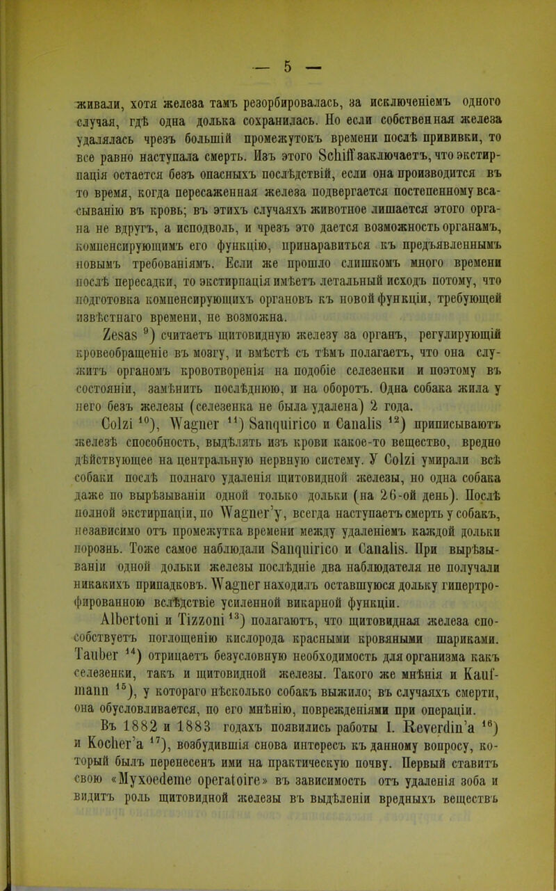 живали, хотя железа тамъ резорбировалась, за исключеніемъ одного случая, гдѣ одна долька сохранилась. Но если собственная железа удалялась чрезъ большій промежутокъ времени послѣ прививки, то все равно наступала смерть. Изъ этого 8сЫ1Т заключаетъ, что экстир- пація остается безъ опасныхъ послѣдствій, если она производится въ то время, когда пересаженная железа подвергается постепенному вса- сыванію въ кровь; въ этихъ случаяхъ животное лишается этого орга- на не вдругъ, а исподволь, и чрезъ это дается возможность органамъ, компенсирующимъ его функцію, црииаравиться къ предъявленнымъ новымъ требованіямъ. Если же прошло слишкомъ много времени послѣ пересадки, то экстирпація имѣетъ летальный исходъ потому, что подготовка компенсирующихъ органовъ къ новой функціи, требующей извѣстнаго времени, не возможна. Хеяав 9) считаетъ щитовидную железу за органъ, регулирующій кровеобращеніе въ мозгу, и вмѣстѣ съ тѣмъ полагаетъ, что она слу- житъ органомъ кроветворенія на подобіе селезенки и поэтому въ состояніи, замѣнить послѣднюю, и на оборотъ. Одна собака жила у него безъ железы (селезенка не была удалена) 2 года. Соігі10), ЛѴа^пег н) 8аі^иігісо и Саиа1І8 ,2) приписываютъ железѣ способность, выдѣлять изъ крови какое-то вещество, вредно дѣйствующее на центральную нервную систему. У Соігі умирали всѣ собаки послѣ полнаго удаленія щитовидной железы, но одна собака даже по вырѣзываніи одной только дольки (на 26-ой день). Послѣ полной экстирпаціи, по \Ѵа§пег’у, всегда наступаетъ смерть у собакъ, независимо отъ промежутка времени между удаленіемъ каждой дольки порознь. Тоже самое наблюдали 8аіциігісо и Саиа1І8. При вырѣзы- ваніи одной дольки железы послѣдніе два наблюдателя не получали никакихъ припадковъ. АѴа^иег находилъ оставшуюся дольку гипертро- фированною вслѣдствіе усиленной викарной функціи. АІЬеіЧопі и Тіхгоиі13) полагаютъ, что щитовидная железа спо- собствуетъ поглощенію кислорода красными кровяными шариками. 1 аиЬег 14) отрицаетъ безусловную необходимость для организма какъ селезенки, такъ и щитовидной железы. Такого же мнѣнія и КаиГ- тапп 1о), у котораго нѣсколько собакъ выжило; въ случаяхъ смерти, она обусловливается, по его мнѣнію, поврежденіями при операціи. Въ 1882 и 1883 годахъ появились работы I. Кеѵепіііі’а 1в) и Косііег а 17), возбудившія снова интересъ къ данному вопросу, ко- торый былъ перенесенъ ими на практическую почву. Первый ставитъ свою «МухоеНете орегаіоіге» въ зависимость отъ удаленія зоба и видитъ роль щитовидной железы въ выдѣленіи вредныхъ веществъ