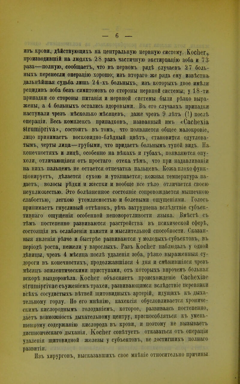 изъ крови, дѣйствующихъ на центральную нервную систему. Косііег, производившій на людяхъ 28 равъ частичную экстирпацію зоба и 73 раза—полную, сообщаетъ, что въ первомъ рядѣ случаевъ 27 боль- ныхъ перенесли операцію хорошо; изъ втораго же ряда ему извѣстна^ дальнѣйшая судьба лишь 24-хъ больныхъ, изъ которыхъ двое имѣли рецидивъ зоба безъ симптомовъ со стороны нервной системы; у 18-ти припадки со стороны питанія и нервной системы были рѣзко выра- жены, а 4 больныхъ остались здоровыми. Въ его случаяхъ припадки наступали чрезъ нѣсколько мѣсяцевъ, даже чрезъ 9 лѣтъ (!) послѣ операціи. Весь комплексъ припадковъ, названный имъ «Сасііехіа ЗІгишіргіѵа», состоитъ въ томъ, что появляется общее малокровіе, лицо принимаетъ восковидно-блѣдный цвѣтъ, становится одутлова- тымъ, черты лица—грубыми, что придаетъ больнымъ тупой видъ. На конечностяхъ и лицѣ, особенно на вѣкахъ и губахъ, появляются опу- холи, отличающіяся отъ простаго отека тѣмъ, что при надавливаніи на нихъ пальцемъ не остается отпечатка пальцевъ. Кожа плохо функ- ціонируетъ, дѣлается сухою и утолщается; кожная температура па- даетъ, волосы рѣдки и жестки и вообще все тѣло отличается своею неуклюжестью. Это болѣзненное состояніе сопровождается мышечною слабостью, легкою утомляемостью и болевыми ощущеніями. Голосъ принимаетъ гнусливый оттѣнокъ, рѣчь затруднена вслѣдствіе субъек- тивнаго ощущенія особенной неповоротливости языка. Вмѣстѣ съ тѣмъ постепенно развиваются разстройства въ психической сферѣ, состоящія въ ослабленіи памяти и мыслительной способности. Сказан- ныя явленія рѣзче и быстрѣе развиваются у молодыхъ субъектовъ, въ періодѣ роста, нежели у взрослыхъ. Разъ Косііег наблюдалъ у одной дѣвицы, чрезъ 4 мѣсяца послѣ удаленія зоба, рѣзко выраженныя су- дороги въ конечностяхъ, продолжавшіяся 4 дня и смѣнившіяся чрезъ мѣсяцъ эпилептическими приступами, отъ которыхъ впрочемъ больная вскорѣ выздоровѣла. Косііег объясняетъ происхожденіе Сасііехіае 8Іпшііргіѵаесъуженіемъ трахеи, развивающимся вслѣдствіе перевязки всѣхъ сосудистыхъ вѣтвей щитовидныхъ артерій, идущихъ къ дыха- тельному горлу. По его мнѣнію, кахексія обусловливается хрониче- скимъ кислороднымъ голоданіемъ, которое, развиваясь постепенно, даетъ возможность дыхательному центру, приспособляться къ умень- шенному содержанію кислорода въ крови, и поэтому не вызываетъ диспноическаго дыханія. Косііег совѣтуетъ отказаться отъ операціи удаленія щитовидной железы у субъектовъ, не достигшихъ полнаго развитія. Изъ хирурговъ, высказавшихъ свое мнѣніе относительно причины