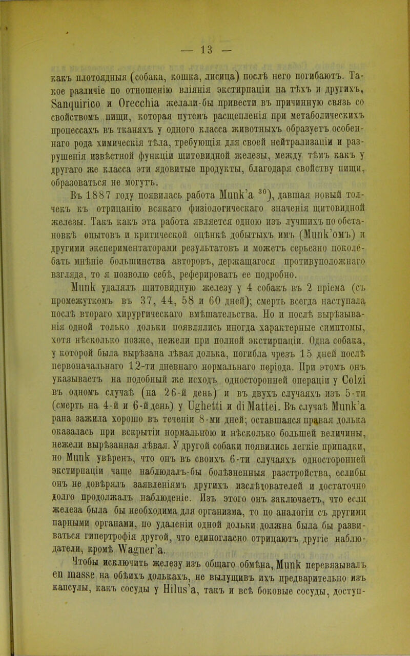 какъ плотоядныя (собака, кошка, лисица) послѣ него погибаютъ. Та- кое различіе по отношенію вліянія экстирпаціи на тѣхъ и другихъ, Зашшігісо и ОгессЫа желали-бы привести въ причинную связь со свойствомъ пищи, которая путемъ расщепленія при метаболическихъ процессахъ въ тканяхъ у одного класса животныхъ образуетъ особен- наго рода химическія тѣла, требующія для своей нейтрализаціи и раз- рушенія извѣстной функціи щитовидной железы, между тѣмъ какъ у другаго я;е класса эти ядовитые продукты, благодаря свойству пищи, образоваться не могутъ. Въ 1887 году появилась работа Мшік’а 30), давшая новый тол- чекъ къ отрицанію всякаго физіологическаго значенія щитовидной железы. Такъ какъ эта работа является одною изъ лучшихъ по обста- новкѣ опытовъ и критической оцѣнкѣ добытыхъ имч. (Мішк омъ) и другими экспериментаторами результатовъ и мояіетъ серьезно поколе- бать мнѣніе большинства авторовъ, дерисащагося противуполояінаго взгляда, то я позволю себѣ, реферировать ее подробно. Мішк удалялъ щитовидную железу у 4 собакъ въ 2 пріема (съ промежуткомъ въ 37, 44, 58 и 60 дней); смерть всегда наступала послѣ втораго хирургическаго вмѣшательства. По и послѣ вырѣзыва- нія одной только дольки появлялись иногда характерные симптомы, хотя нѣсколько позлее, нежели при полной экстирпаціи. Одна собака, у которой была вырѣзана лѣвая долька, погибла чрезъ 15 дней послѣ первоначальнаго 12-ти дневнаго нормальнаго періода. При этомъ онъ указываетъ на подобный яее исходъ односторонней операціи у Соіхі въ одномъ случаѣ (на 26-й день) и въ двухъ случаяхъ изъ 5-ти (смерть на 4-й и 6-й день) у ІІ^ІіеШ и сІіМаЦеі. Въ случаѣ Мітк’а рана зажила хорошо въ теченіи 8-ми дней; оставшаяся правая долька оказалась при вскрытіи нормальною и нѣсколько большей величины, неяеели вырѣзанная лѣвая. У другой собаки появились легкіе припадки, но Мипк увѣренъ, что онъ въ своихъ 6-ти случаяхъ односторонней экстирнаціи чаще наблюдалъ-бы болѣзненныя разстройства, еслибы онъ не довѣрялъ заявленіямъ другихъ изслѣдователей и достаточно долго продоляіалъ наблюденіе. Изъ этого онъ заключаетъ, что если железа была бы необходима для организма, то по аналогіи съ другими парными органами, по удаленіи одной дольки долясна была бы разви- ваться гипертрофія другой, что единогласно отрицаютъ другіе наблю- датели, кромѣ №а§пег’а. Чтобы исключить железу изъ общаго обмѣна, Мішк перевязывалъ он шазве на обѣихъ долькахъ, не вылущивъ ихъ предварительно изъ капсулы, какъ сосуды у Нііив’а, такъ и всѣ боковые сосуды, доступ-