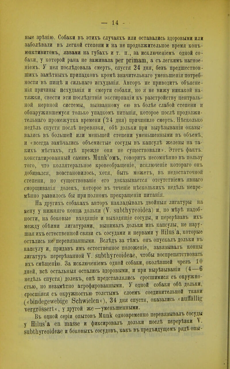 ные зрѣнію. Собаки въ этихъ случаяхъ или оставались здоровыми или заболѣвали въ легкой степени и на не продолжительное время конъ- юнктивитомъ, язвами на губахъ и т. п., за исключеніемъ одной со- баки, у которой рана не заживала рег ргіташ, а съ легкимъ нагное- ніемъ. У нея послѣдовала смерть, спустя 24 дня, безъ предшествов- шихъ замѣтныхъ припадковъ кромѣ значительнаго уменьшенія потреб- ности въ пищѣ и сильнаго исхуданія. Авторъ не приводитъ объясне- нія причины исхуданія и смерти собаки, но я не вижу никакой на- тяжки, свести эти послѣдствія экстирпаціи къ разстройству централь- ной нервной системы, вызванному ею въ болѣе слабой степени и обнаружившемуся только упадкомъ питанія, которое послѣ продолжи- тельнаго промежутка времени (24 дня) причинило смерть. Нѣсколько недѣль спустя послѣ перевязки, обѣ дольки при вырѣзываніи оказы- вались въ большей или меньшей степени уменьшенными въ объемѣ, и «всегда замѣчались объемистые сосуды въ капсулѣ железы на та- кихъ мѣстахъ, гдѣ прежде они не существовали». Этотъ фактъ, констатированный самимъ Мшік’омъ, говоритъ несомнѣнно въ пользу того, что коллятеральное кровеобращеніе, исключеніе котораго онъ добивался, возстановилось, хотя, быть можетъ, въ недостаточной степени, но существованіе его доказывается отсутствіемъ явнаго сморщиванія долекъ, которое въ теченіе нѣсколькихъ недѣль непре- мѣнно развилось бы при полномъ прекращеніи питанія. На другихъ собакахъ авторъ накладывалъ двойныя лигатуры на вену у нижняго конца дольки (V. 8иЫ1іугеоі(1еа) и, по мѣрѣ надоб- ности, на боковые входящіе и выходящіе сосуды, и перерѣзавъ ихъ между обѣими лигатурами, вынималъ дольки изъ капсулы, не нару- шая ихъ естественной связи съ сосудами и нервами у НІІИ8 а, которые остались не перевязанными. Вслѣдъ за тѣмъ онъ опускалъ дольки въ капсулу и, придавъ имъ естественное положеніе, завязывалъ концы лигатуръ перерѣзанной У. 8ііМ1іугбОІ(1еае, чтобы воспрепятствовать ихъ смѣщенію. За исключеніемъ одной собаки, околѣвшей чрезъ 10 дней, всѣ остальныя остались здоровыми, и при вырѣзываніи (4 б недѣль спустя) долекъ, онѣ представлялись сросшимися съ окружно- стью, но незамѣтно атрофированными. У одной собаки обѣ дольки, сросшіяся съ окружностью толстымъ слоемъ соединительной ткани («1)іпі1е§е\ѵсЬі§е 8с1і\ѵіе1еп«), 34 дня спустя, оказались «анІМіа; ѵег^гб88СГІ«, у другой же—уменьшенными. Въ одной серіи опытовъ Миіік одновременно перевязывалъ сосуды у Нііиз’а еп пшае и фиксировалъ дольки послѣ перерѣзки \. 8ііЫІіугеоі(1еае и боковыхъ сосудовъ, какъ въ предыдущемъ рядѣопы-