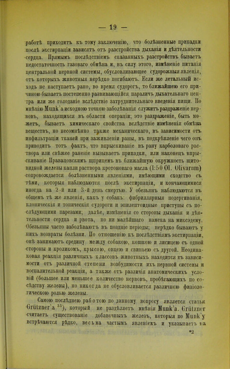 работѣ приходитъ къ тому заключенію, что болѣзненные припадки послѣ экстирпаціи зависятъ отъ разстройства дыханія и дѣятельиости сердца. Прямымъ послѣдствіемъ сказанныхъ разстройствъ бываетъ недостаточность газоваго обмѣна и, въ силу этого, измѣненіе питанія центральной нервной системы, обусловливающее судорожныя явленія, отъ которыхъ животныя нерѣдко погибаютъ. Если же летальный ис- ходъ не наступаетъ рано, во время судорогъ, то ближайшею его при- чиною бываетъ постепенно развивающійся параличъ дыхательнаго цен- тра или лее голоданіе вслѣдствіе затруднительнаго введенія пищи. По мнѣнію Мипк'а исходною точкою заболѣванія служитъ раздраженіе нер- вовъ, находящихся въ области операціи; это раздраженіе, быть мо- жетъ, бываетъ химическаго свойства вслѣдствіе измѣненія обмѣна веществъ, но несомнѣнно т^кже механическаго, въ зависимости отъ инфильтраціи тканей при заживленіи раны, въ подкрѣпленіе чего онъ приводитъ тотъ фактъ, что впрыскиваніе въ рапу карболоваго рас- твора или свѣжее раненіе вызываетъ припадки, или наконецъ впры- скиваніе Правацовскимъ щприцемъ въ ближайшую окружность щито- видной железы капли раствора кротоноваго масла (1:50 01. Оііѵагпт) сопровождается болѣзненными явленіями, имѣющими сходство съ тѣми, которыя наблюдаются послѣ экстирпаціи, и кончающимися иногда на 2-й или 3-й день смертью. У обезьянъ наблюдаются въ общемъ тѣ же явленія, какъ у собакъ: фибриллярныя подергиванія, клоническія и тоническія судороги и эпилептоидиые приступы съ по- слѣдующими парезами; далѣе, измѣненія со стороны дыханія и дѣя- тельности сердца и рвота, по ни малѣйшаго намека на миксэдему. Обезьяны часто заболѣваютъ въ поздніе періоды; нерѣдко бываютъ у нихъ возвраты болѣзни. По отношенію къ послѣдствіямъ экстирпаціи, онѣ занимаютъ средину между собакою, кошкою и лисицею съ одной стороны и кроликомъ, крысою, овцею и свиньею съ другой. Неодина- ковая реакція различныхъ классовъ животныхъ находится еъ зависи- мости отъ различной степени возбудимости ихъ нервной системы и воспалительной реакціи, а таклсе отъ различія анатомическихъ усло- вій (большее или меньшее количество нервовъ, пробѣгающихъ по со- сѣдству иселезы), но никогда не обусловливается различною физіоло- гическою ролью лселезы. Самою послѣднею раб о тою по данному вопросу является статья ОгіЛяпег’а 3о), который не раздѣляетъ мнѣнія Мішк’а. О'гШшт считаетъ существованіе добавочныхъ железъ, которыя по Мшік у встрѣчаются рѣдко, весьма частымъ явленіемъ и указываетъ на *2