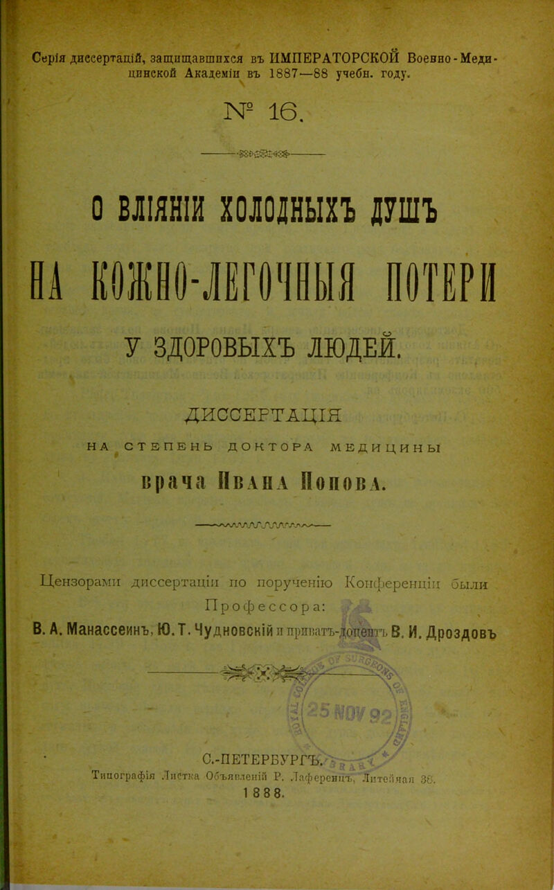 Серія дисеертадій, защищавшихся въ ИМПЕРАТОРСКОЙ Воевно-Меди- цинской Академіи въ 1887—88 учебн. году. № 16. ■■§8{>ійй:-«в8>- о вліяніи холоіныхъ щг В1 РИО-ІЕГОЧеЫЯ ПОТЕРИ У ЗДОРОВЫХЪ ЛЮДЕЙ. ДИССЕРТАЦІЯ НА СТЕПЕНЬ ДОКТОРА МЕДИЦИНЫ врача ПвАНА Попова. Цензорами диссертаціи по порученію Коіі({.іеренцііі были Профессора: В. А. Манассеинъ, Ю.Т. Чудновскій ипрпі%ітг-|отггі?тт'п 5_ и. Дроздовъ С.-ПЕТЕРБУРГ-В^іг^^^^^ Тішографія Листка Объяпленій Р. Лаферсніп.;' Ііітеіі.чап ЗС.